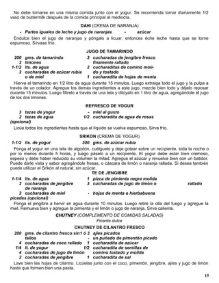 No debe tomarse en una misma comida junto con el yogur. Se recomienda tomar diariamente 1/2
vaso de buttermilk después de la comida principal al mediodía.
                                  DAHI (CREMA DE NARANJA)
    - Partes iguales de leche y jugo de naranjas       -     azúcar
  Endulce bien el jugo de naranjas y póngalo a licuar, entonces éche leche hasta que se torne
espumoso. Sírvase frío.
                                         JUGO DE TAMARINDO
   200 gms. de tamarindo                 3 cucharadas de jengibre fresco
     2 limones                              finamente rallado
 1-1/2 lts. de agua                      2 cucharaditas de comino moli-
     3 cucharadas de azúcar rubia           do y tostado
        o de miel                        1 cucharadita de hojas de menta
  Hierva el tamarindo en 1/2 litro de agua durante 15 minutos. Luego extraiga todo el jugo y la pulpa a
través de un colador. Agregue los demás ingredientes a este jugo, mezcle bien todo y déjelo reposar
durante 15 minutos. Luego fíltrelo a través de una tela y dilúyalo en 1 litro de agua, agregándole el jugo
de los dos limones.
                                        REFRESCO DE YOGUR
     3 tazas de yogur                    - miel al gusto
     2 tazas de agua                   1/2 cucharadita de agua de rosas
(opcional)
  Licúe todos los ingredientes hasta que el líquido se vuelva espumoso. Sirva frío.
                                       SRIKON (CREMA DE YOGUR)
 1-1/2 lts. de yogur                     300 gms. de azúcar rubia
  Ponga el yogur en una tela de algodón, cuélguelo y deje gotear sobre un reci piente, toda la noche o
por lo menos durante 5 horas, y luego páselo a un recipiente. El yogur debe estar bien cremoso,
espeso y debe haber reducido su volumen la mitad. Agregue el azúcar y revuelva bien con un batidor.
Puede darle vista y sabor agregándole fresas, o cáscara de limón o naranja rallada. Si desea también
puede utilizar el Srikón al natural, sin azúcar.
                                             TE DE JENGIBRE
 1-1/4 lts. de agua                        1 pizca de pimienta negra molida
     3 cucharadas de jengibre              3 cucharadas de jugo de limón o                  rallado
        de naranja
     3 cucharadas de miel                  - hojas de menta o hierbabuena
picadas (opcional)
  Ponga el jengibre a hervir en agua durante 10 minutos. Luego retire la olla del fuego y agregue la
miel. Remueva bien y agregue la pimienta y el limón o jugo de naranja. Sirva caliente.
                        CHUTNEY (COMPLEMENTO DE COMIDAS SALADAS)
                                       Picante dulce
                                 CHUTNEY DE CILANTRO FRESCO
  200 gms. de cilantro fresco sin1 ó 2 ajíes picados
       tallos                           - un puñado de pimentón picado
    4 cucharadas de coco rallado 1 cucharadita de azúcar
  1/4 lt. de yogur                    1/2 cucharadita de semillas de
    4 cucharadas de jugo de limón          comino tostado y molida
    2 cucharadas de jengibre            1 cucharadita de sal
 Lave bien las hojas de cilantro. Licúelas junto con el coco, pimentón, jengibre, ajíes y jugo de limón
hasta que formen bien una pasta.
                                                                                                       15
 