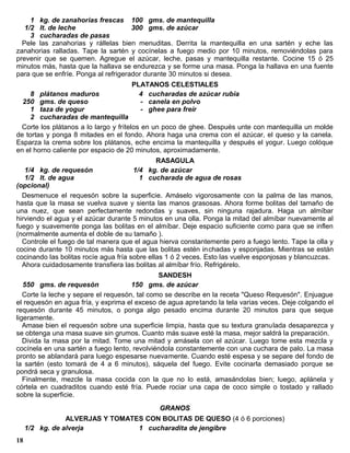 1 kg. de zanahorias frescas 100 gms. de mantequilla
   1/2 lt. de leche                   300 gms. de azúcar
     3 cucharadas de pasas
  Pele las zanahorias y rállelas bien menuditas. Derrita la mantequilla en una sartén y eche las
zanahorias ralladas. Tape la sartén y cocínelas a fuego medio por 10 minutos, removiéndolas para
prevenir que se quemen. Agregue el azúcar, leche, pasas y mantequilla restante. Cocine 15 ó 25
minutos más, hasta que la hallava se endurezca y se forme una masa. Ponga la hallava en una fuente
para que se enfríe. Ponga al refrigerador durante 30 minutos si desea.
                                     PLATANOS CELESTIALES
    8 plátanos maduros                 4 cucharadas de azúcar rubia
  250 gms. de queso                    - canela en polvo
    1 taza de yogur                    - ghee para freír
    2 cucharadas de mantequilla
 Corte los plátanos a lo largo y frítelos en un poco de ghee. Después unte con mantequilla un molde
de tortas y ponga 8 mitades en el fondo. Ahora haga una crema con el azúcar, el queso y la canela.
Esparza la crema sobre los plátanos, eche encima la mantequilla y después el yogur. Luego colóque
en el horno caliente por espacio de 20 minutos, aproximadamente.
                                           RASAGULA
   1/4 kg. de requesón               1/4 kg. de azúcar
   1/2 lt. de agua                     1 cucharada de agua de rosas
(opcional)
  Desmenuce el requesón sobre la superficie. Amáselo vigorosamente con la palma de las manos,
hasta que la masa se vuelva suave y sienta las manos grasosas. Ahora forme bolitas del tamaño de
una nuez, que sean perfectamente redondas y suaves, sin ninguna rajadura. Haga un almíbar
hirviendo el agua y el azúcar durante 5 minutos en una olla. Ponga la mitad del almíbar nuevamente al
fuego y suavemente ponga las bolitas en el almíbar. Deje espacio suficiente como para que se inflen
(normalmente aumenta el doble de su tamaño ).
  Controle el fuego de tal manera que el agua hierva constantemente pero a fuego lento. Tape la olla y
cocine durante 10 minutos más hasta que las bolitas estén inchadas y esponjadas. Mientras se están
cocinando las bolitas rocíe agua fría sobre ellas 1 ó 2 veces. Esto las vuelve esponjosas y blancuzcas.
  Ahora cuidadosamente transfiera las bolitas al almíbar frío. Refrigérelo.
                                               SANDESH
   550 gms. de requesón               150 gms. de azúcar
   Corte la leche y separe el requesón, tal como se describe en la receta "Queso Requesón". Enjuague
el requesón en agua fría, y exprima el exceso de agua apretando la tela varias veces. Deje colgando el
requesón durante 45 minutos, o ponga algo pesado encima durante 20 minutos para que seque
ligeramente.
   Amase bien el requesón sobre una superficie limpia, hasta que su textura granulada desaparezca y
se obtenga una masa suave sin grumos. Cuanto más suave esté la masa, mejor saldrá la preparación.
   Divida la masa por la mitad. Tome una mitad y amásela con el azúcar. Luego tome esta mezcla y
cocínela en una sartén a fuego lento, revolviéndola constantemente con una cuchara de palo. La masa
pronto se ablandará para luego espesarse nuevamente. Cuando esté espesa y se separe del fondo de
la sartén (esto tomará de 4 a 6 minutos), sáquela del fuego. Evite cocinarla demasiado porque se
pondrá seca y granulosa.
   Finalmente, mezcle la masa cocida con la que no lo está, amasándolas bien; luego, aplánela y
córtela en cuadraditos cuando esté fría. Puede rociar una capa de coco simple o tostado y rallado
sobre la superficie.
                                       GRANOS
                 ALVERJAS Y TOMATES CON BOLITAS DE QUESO (4 ó 6 porciones)
     1/2 kg. de alverja           1 cucharadita de jengibre
18
 
