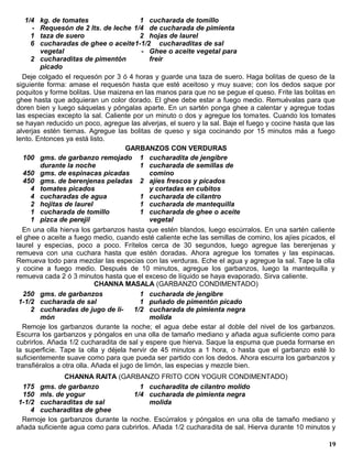 1/4   kg. de tomates                    1 cucharada de tomillo
    -   Requesón de 2 lts. de leche 1/4 de cucharada de pimienta
    1   taza de suero                     2 hojas de laurel
    6   cucharadas de ghee o aceite1-1/2 cucharaditas de sal
        vegetal                            - Ghee o aceite vegetal para
     2 cucharaditas de pimentón               freír
        picado
  Deje colgado el requesón por 3 ó 4 horas y guarde una taza de suero. Haga bolitas de queso de la
siguiente forma: amase el requesón hasta que esté aceitoso y muy suave; con los dedos saque por
poquitos y forme bolitas. Use maizena en las manos para que no se pegue el queso. Frite las bolitas en
ghee hasta que adquieran un color dorado. El ghee debe estar a fuego medio. Remuévalas para que
doren bien y luego sáquelas y póngalas aparte. En un sartén ponga ghee a calentar y agregue todas
las especias excepto la sal. Caliente por un minuto o dos y agregue los toma tes. Cuando los tomates
se hayan reducido un poco, agregue las alverjas, el suero y la sal. Baje el fuego y cocine hasta que las
alverjas estén tiernas. Agregue las bolitas de queso y siga cocinando por 15 minutos más a fuego
lento. Entonces ya está listo.
                                      GARBANZOS CON VERDURAS
   100 gms. de garbanzo remojado 1 cucharadita de jengibre
        durante la noche                  1 cucharada de semillas de
   450 gms. de espinacas picadas              comino
   450 gms. de berenjenas peladas 2 ajíes frescos y picados
     4 tomates picados                        y cortadas en cubitos
     4 cucharadas de agua                 1 cucharada de cilantro
     2 hojitas de laurel                  1 cucharada de mantequilla
     1 cucharada de tomillo               1 cucharada de ghee o aceite
     1 pizca de perejil                       vegetal
  En una olla hierva los garbanzos hasta que estén blandos, luego escúrralos. En una sartén caliente
el ghee o aceite a fuego medio, cuando esté caliente eche las semillas de comino, los ajíes picados, el
laurel y especias, poco a poco. Frítelos cerca de 30 segundos, luego agregue las berenjenas y
remueva con una cuchara hasta que estén doradas. Ahora agregue los tomates y las espinacas.
Remueva todo para mezclar las especias con las verduras. Eche el agua y agregue la sal. Tape la olla
y cocine a fuego medio. Después de 10 minutos, agregue los garbanzos, luego la mantequilla y
remueva cada 2 ó 3 minutos hasta que el exceso de líquido se haya evaporado. Sirva caliente.
                            CHANNA MASALA (GARBANZO CONDIMENTADO)
   250 gms. de garbanzos                  1 cucharada de jengibre
 1-1/2 cucharada de sal                   1 puñado de pimentón picado
     2 cucharadas de jugo de li-        1/2 cucharada de pimienta negra
        món                                   molida
  Remoje los garbanzos durante la noche; el agua debe estar al doble del nivel de los garbanzos.
Escurra los garbanzos y póngalos en una olla de tamaño mediano y añada agua suficiente como para
cubrirlos. Añada 1/2 cucharadita de sal y espere que hierva. Saque la espuma que pueda formarse en
la superficie. Tape la olla y déjela hervir de 45 minutos a 1 hora, o hasta que el garbanzo esté lo
suficientemente suave como para que pueda ser partido con los dedos. Ahora escurra los garbanzos y
transfiéralos a otra olla. Añada el jugo de limón, las especias y mezcle bien.
               CHANNA RAITA (GARBANZO FRITO CON YOGUR CONDIMENTADO)
  175 gms. de garbanzo                1 cucharadita de cilantro molido
  150 mls. de yogur                1/4 cucharada de pimienta negra
 1-1/2 cucharaditas de sal                molida
     4 cucharaditas de ghee
  Remoje los garbanzos durante la noche. Escúrralos y póngalos en una olla de tamaño mediano y
añada suficiente agua como para cubrirlos. Añada 1/2 cucharadita de sal. Hierva durante 10 minutos y

                                                                                                     19
 