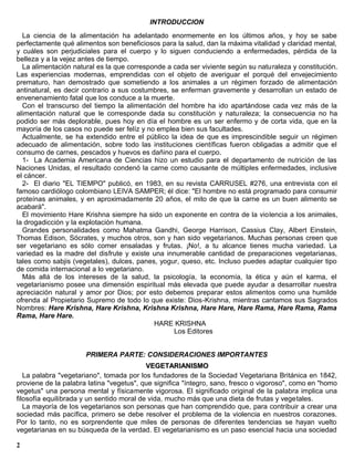 INTRODUCCION
  La ciencia de la alimentación ha adelantado enormemente en los últimos años, y hoy se sabe
perfectamente qué alimentos son beneficiosos para la salud, dan la máxima vitalidad y claridad mental,
y cuáles son perjudiciales para el cuerpo y lo siguen conduciendo a enfermedades, pérdida de la
belleza y a la vejez antes de tiempo.
  La alimentación natural es la que corresponde a cada ser viviente según su naturaleza y constitución.
Las experiencias modernas, emprendidas con el objeto de averiguar el porqué del envejecimiento
prematuro, han demostrado que sometiendo a los animales a un régimen forzado de alimentación
antinatural, es decir contrario a sus costumbres, se enferman gravemente y desarrollan un estado de
envenenamiento fatal que los conduce a la muerte.
  Con el transcurso del tiempo la alimentación del hombre ha ido apartándose cada vez más de la
alimentación natural que le corresponde dada su constitución y naturaleza; la consecuencia no ha
podido ser más deplorable, pues hoy en día el hombre es un ser enfermo y de corta vida, que en la
mayoría de los casos no puede ser felíz y no emplea bien sus facultades.
  Actualmente, se ha extendido entre el público la idea de que es imprescindible seguir un régimen
adecuado de alimentación, sobre todo las instituciones científicas fueron obligadas a admitir que el
consumo de carnes, pescados y huevos es dañino para el cuerpo.
  1- La Academia Americana de Ciencias hizo un estudio para el departamento de nutrición de las
Naciones Unidas, el resultado condenó la carne como causante de múltiples enfermedades, inclusive
el cáncer.
  2- El diario "EL TIEMPO" publicó, en 1983, en su revista CARRUSEL #276, una entrevista con el
famoso cardiólogo colombiano LEIVA SAMPER; él dice: "El hombre no está programado para consumir
proteínas animales, y en aproximadamente 20 años, el mito de que la carne es un buen alimento se
acabará".
  El movimiento Hare Krishna siempre ha sido un exponente en contra de la violencia a los animales,
la drogadicción y la explotación humana.
  Grandes personalidades como Mahatma Gandhi, George Harrison, Cassius Clay, Albert Einstein,
Thomas Edison, Sócrates, y muchos otros, son y han sido vegetarianos. Muchas personas creen que
ser vegetariano es sólo comer ensaladas y frutas. ¡No!, a tu alcance tienes mucha variedad. La
variedad es la madre del disfrute y existe una innumerable cantidad de preparaciones vegetarianas,
tales como sabjis (vegetales), dulces, panes, yogur, queso, etc. Incluso puedes adaptar cualquier tipo
de comida internacional a lo vegetariano.
  Más allá de los intereses de la salud, la psicología, la economía, la ética y aún el karma, el
vegetarianismo posee una dimensión espiritual más elevada que puede ayudar a desarrollar nuestra
apreciación natural y amor por Dios; por esto debemos preparar estos alimentos como una humilde
ofrenda al Propietario Supremo de todo lo que existe: Dios-Krishna, mientras cantamos sus Sagrados
Nombres: Hare Krishna, Hare Krishna, Krishna Krishna, Hare Hare, Hare Rama, Hare Rama, Rama
Rama, Hare Hare.
                                            HARE KRISHNA
                                                   Los Editores


                      PRIMERA PARTE: CONSIDERACIONES IMPORTANTES
                                           VEGETARIANISMO
   La palabra "vegetariano", tomada por los fundadores de la Sociedad Vegetariana Británica en 1842,
proviene de la palabra latina "vegetus", que significa "íntegro, sano, fresco o vigoroso", como en "homo
vegetus" una persona mental y físicamente vigorosa. El significado original de la palabra implica una
filosofía equilibrada y un sentido moral de vida, mucho más que una dieta de frutas y vegetales.
   La mayoría de los vegetarianos son personas que han comprendido que, para contribuir a crear una
sociedad más pacífica, primero se debe resolver el problema de la violencia en nuestros corazones.
Por lo tanto, no es sorprendente que miles de personas de diferentes tendencias se hayan vuelto
vegetarianas en su búsqueda de la verdad. El vegetarianismo es un paso esencial hacia una sociedad

2
 