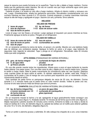 saque la espuma que pueda formarse en la superficie. Tape la olla y déjela a fuego mediano. Cocine
hasta que los garbanzos estén blandos. De vez en cuando vea que haya suficiente agua como para
que no se quemen. Luego escúrralos.
  Caliente el ghee o el aceite en otra olla a fuego mediano. Añada el cilantro molido y remueva una
vez. Luego, inmediatamente, añada los garbanzos escurridos. Revuélvalos constantemente con una
cuchara mientras se fritan durante 8 ó 10 minutos. Cuando empiecen a mostrar manchitas marrones
saque la olla del fuego y agréguele el yogur. Sazone con sal y pimienta. Sirva caliente.
                                               HELADOS
                                         HELADO DE FRESAS
     2 tazas de yogur                  1/2 kg. de fresas
     1 taza de requesón              1-1/2 tazas de azúcar rubia
   1/2 taza de leche en polvo
  Licúe el yogur con las fresas y el azúcar. Luego agregue el requesón por pocos mientras se licúa.
Finalmente agregue la leche en polvo. Póngalo en el refrigerador.
                                         HELADO DE VAINILLA
 1-1/2 tazas de crema de leche         1/2 taza de azúcar
   1/2 taza de leche en polvo        1-1/2 cucharaditas de vainilla
   1/2 taza de yogur
  En un recipiente combine la crema de leche, el azúcar y la vainilla. Mezcle con una batidora hasta
que se obtenga una contextura espesa. Agregue la leche en polvo y el yogur, siga batiendo 30
segundos más, bajando la velocidad. Tape y ponga en el refrigerador. Revuélvalo cada 45 minutos
hasta que esté congelado.
                                          PANADERIA
                        ATTA DOSSA (PANQUEQUE DE HARINA INTEGRAL)
  275 gms. de harina integral            1 cucharada de hojas de cilantro
   1/2 lt. de agua tibia                   picadas
     1 ají fresco picado                 - una pizca de sal
  En una olla grande mezcle todos los ingredientes. Añada poco a poco el agua ba tiendo la mezcla
hasta obtener una pasta suave. Con una tela cubra la olla y déjela por lo menos media hora. Coloque
la sartén a fuego medio. Bata la pasta nuevamente (la consistencia debe ser casi líquida). Salpique
unas cuantas gotas de agua sobre el sartén. Si rebotan salpicando la sartén, está lista. Ponga 4
cucharadas de la pasta y use el mango de una cuchara para expandirla con un movimiento circular,
comenzando desde el centro.
  Esta cantidad de pasta forma un panqueque delgado de cerca de 20 cms. de diámetro. Cocine
durante 2 ó 3 minutos hasta que la pasta tome un color marrón dorado. Voltee la pasta una vez.
Cocinar el otro lado toma la mitad de tiempo que tomó el primero.
                  CHAPATIS (GALLETAS DE HARINA INTEGRAL SIN LEVADURA )
  1/4 kg. de harina integral fina       - un poco de agua tibia
        o común tamizada con 1/3       1 cucharada de mantequilla o
        de harina blanca                  ghee (opcional)
  1/4 cucharada de sal
 En un recipiente mezcle la harina y la sal, agregando el agua gradualmente hasta conseguir una
masa firme pero suave (figura 1). Amásela durante 10 minutos de tal forma que le entre aire (figura 2).
Déjela reposando cubierta durante 30 minutos como mínimo. Enharine la tabla o la mesa y divida la
masa en bolitas de 3 cms. de diámetro (figura 3), aplaste las bolitas con el rodillo para obtener galletas
de unos 10 a 12 cms. de diámetro, delgadas (figura 4).


 Tome un sartén o plancha gruesa y caliéntela. En ella coloque los chapatis de a uno, unos instantes

20
 
