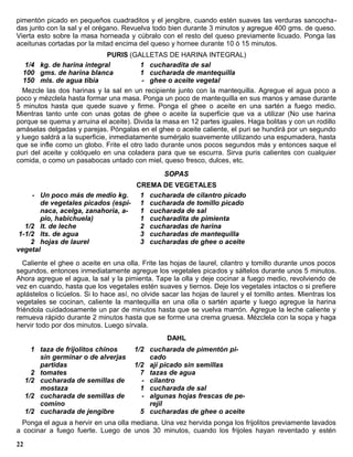 pimentón picado en pequeños cuadraditos y el jengibre, cuando estén suaves las verduras sancocha-
das junto con la sal y el orégano. Revuelva todo bien durante 3 minutos y agregue 400 gms. de queso.
Vierta esto sobre la masa horneada y cúbralo con el resto del queso previamente licuado. Ponga las
aceitunas cortadas por la mitad encima del queso y hornee durante 10 ó 15 minutos.
                               PURIS (GALLETAS DE HARINA INTEGRAL)
   1/4 kg. de harina integral            1 cucharadita de sal
   100 gms. de harina blanca             1 cucharada de mantequilla
   150 mls. de agua tibia                - ghee o aceite vegetal
  Mezcle las dos harinas y la sal en un recipiente junto con la mantequilla. Agregue el agua poco a
poco y mézclela hasta formar una masa. Ponga un poco de mantequilla en sus manos y amase durante
5 minutos hasta que quede suave y firme. Ponga el ghee o aceite en una sartén a fuego medio.
Mientras tanto unte con unas gotas de ghee o aceite la superficie que va a utilizar (No use harina
porque se quema y arruina el aceite). Divida la masa en 12 partes iguales. Haga bolitas y con un rodillo
amáselas delgadas y parejas. Póngalas en el ghee o aceite caliente, el puri se hundirá por un segundo
y luego saldrá a la superficie, inmediatamente sumérjalo suavemente utilizando una espumadera, hasta
que se infle como un globo. Frite el otro lado durante unos pocos segundos más y entonces saque el
puri del aceite y colóquelo en una coladera para que se escurra. Sirva puris calientes con cualquier
comida, o como un pasabocas untado con miel, queso fresco, dulces, etc.
                                                 SOPAS
                                   CREMA DE VEGETALES
     - Un poco más de medio kg.     1 cucharada de cilantro picado
       de vegetales picados (espi- 1 cucharada de tomillo picado
       naca, acelga, zanahoria, a-  1 cucharada de sal
       pio, habichuela)             1 cucharadita de pimienta
   1/2 lt. de leche                 2 cucharadas de harina
 1-1/2 lts. de agua                 3 cucharadas de mantequilla
     2 hojas de laurel              3 cucharadas de ghee o aceite
vegetal
   Caliente el ghee o aceite en una olla. Frite las hojas de laurel, cilantro y tomillo durante unos pocos
segundos, entonces inmediatamente agregue los vegetales picados y sáltelos durante unos 5 minutos.
Ahora agregue el agua, la sal y la pimienta. Tape la olla y deje cocinar a fuego medio, revolviendo de
vez en cuando, hasta que los vegetales estén suaves y tiernos. Deje los vegetales intactos o si prefiere
aplástelos o licúelos. Si lo hace así, no olvide sacar las hojas de laurel y el tomillo antes. Mientras los
vegetales se cocinan, caliente la mantequilla en una olla o sartén aparte y luego agregue la harina
friéndola cuidadosamente un par de minutos hasta que se vuelva marrón. Agregue la leche caliente y
remueva rápido durante 2 minutos hasta que se forme una crema gruesa. Mézclela con la sopa y haga
hervir todo por dos minutos. Luego sírvala.
                                                  DAHL
       1 taza de frijolitos chinos     1/2 cucharada de pimentón pi-
         sin germinar o de alverjas        cado
         partidas                      1/2 ají picado sin semillas
       2 tomates                         7 tazas de agua
     1/2 cucharada de semillas de        - cilantro
         mostaza                         1 cucharada de sal
     1/2 cucharada de semillas de        - algunas hojas frescas de pe-
         comino                            rejil
     1/2 cucharada de jengibre           5 cucharadas de ghee o aceite
  Ponga el agua a hervir en una olla mediana. Una vez hervida ponga los frijolitos previamente lavados
a cocinar a fuego fuerte. Luego de unos 30 minutos, cuando los frijoles hayan reventado y estén
22
 