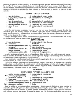 blandos, póngales la sal. Por otro lado, en un sartén pequeño ponga el aceite a calentar y frite primero
las semillas de comino y mostaza junto con el pimentón y jengibre; luego agregue el ají. Cuando esto
se dore agregue el tomate picado y revuelva durante tres minutos. Vierta esto en la olla y déjelo hervir
junto con el frijolito por espacio de cinco minutos, al final agregue el perejil y el cilantro. Sírvalo
caliente.
                                   SOPA DE LENTEJAS CON LIMON
    1 taza de lentejas                   3 cucharadas de ghee o aceite
    1 papa pelada y picada en          1/4 taza de hojas de cilantro pica-
      cubitos                              das
    1 taza de apio picado              1/4 taza de hojas de perejil picadas
    1 taza de acelga picada            1/2 cucharadita de pimienta negra
    2 cucharadas jugo de limón           1 cucharada de cilantro molido
    6 tazas de agua                    1/2 cucharadita de comino en pol-
    - sal                                  vo
   Lave bien las lentejas, póngalas a hervir en una olla con agua durante 35 minutos. En otra olla,
caliente el ghee o el aceite y agregue la pimienta negra y las papas. Frítelas por 2 minutos a fuego
fuerte. Agregue el apio y frítelo durante un minuto, luego eche todo esto en la olla de las lentejas y
déjelo cocinar durante 10 minutos.
   Agregue la acelga, cilantro molido, comino en polvo y jugo de limón. Cocínelo 10 minutos más. Luego
agregue el perejil, hojas de cilantro y sal. Sirva caliente.
                                             SOPA DE TOMATE
      2 kgs. de tomates                     4 cucharadas de hojas frescas
    1/4 lt. de leche                           de cilantro
      6 cucharadas de ghee o acei- 1/2 cucharada de sal
         te vegetal                         1 pizca de pimienta
      1 cucharada de semillas de            2 cucharadas de mantequilla
         cilantro molidas                   2 cucharadas de harina
      1 cucharada de azúcar rubia           1 cucharada de jugo de limón
   Lave los tomates y corte cada uno en ocho pedazos. Caliente el ghee o el aceite en una olla gruesa y
frite las semillas de cilantro durante unos pocos segundos. Agregue los tomates y la sal. Cocine los
tomates a fuego medio durante unos 20 ó 25 minutos.
   Licúe los tomates o aplástelos a través de una coladera y póngalos de nuevo en la olla. Agregue las
hojas de cilantro, el azúcar, la sal y la pimienta.
   En otra olla o sartén caliente la mantequilla y frite la harina a fuego lento (si desea en vez de harina
puede utilizar sémola o harina de maíz); cuando esté dorada agregue la leche caliente y proceda de la
misma forma que en la receta anterior. Al final, agregue el jugo de limón y sirva bien caliente. Si desea
puede agregar a esta sopa trocitos de pan tostado.
                                              VEGETALES
                            COLIFLOR CON PAPAS EN SALSA DE YOGUR
     1 coliflor tamaño mediano           1 cucharadita de semillas de
  450 gms. de papas peladas y               comino
       picadas en cubitos                1 cucharadita de cilantro molido
   1/4 lt. de yogur                      1 cucharadita de tomillo
     2 tomates cortados en tajadas1-1/2 cucharaditas de sal
     2 cucharadas de ghee o aceite 4 cucharadas de agua
 1 ó 2 ajíes secos molidos               1 limón
  Corte la coliflor en forma de arbolitos, enjuáguelos y déjelos escurrir. Caliente el ghee o aceite en
una sartén grande a fuego medio. Eche las semillas de comino y los ajíes molidos y frítelos por 30 ó 45
segundos hasta que las semillas se doren. Agregue las especias molidas, frítelas por unos segundos
más y luego agregue las papas. Revuelva las papas por 2 ó 3 minutos dejándolas que se doren

                                                                                                        23
 