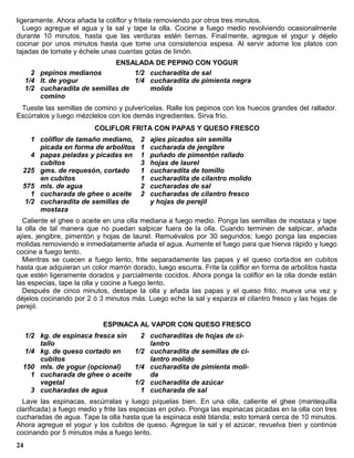 ligeramente. Ahora añada la coliflor y frítela removiendo por otros tres minutos.
   Luego agregue el agua y la sal y tape la olla. Cocine a fuego medio revolviendo ocasionalmente
durante 10 minutos, hasta que las verduras estén tiernas. Final mente, agregue el yogur y déjelo
cocinar por unos minutos hasta que tome una consistencia espesa. Al servir adorne los platos con
tajadas de tomate y échele unas cuantas gotas de limón.
                               ENSALADA DE PEPINO CON YOGUR
       2 pepinos medianos           1/2 cucharadita de sal
     1/4 lt. de yogur               1/4 cucharadita de pimienta negra
     1/2 cucharadita de semillas de     molida
         comino
 Tueste las semillas de comino y pulverícelas. Ralle los pepinos con los huecos grandes del rallador.
Escúrralos y luego mézclelos con los demás ingredientes. Sirva frío.
                         COLIFLOR FRITA CON PAPAS Y QUESO FRESCO
    1 coliflor de tamaño mediano,       2   ajíes picados sin semilla
      picada en forma de arbolitos      1   cucharada de jengibre
    4 papas peladas y picadas en        1   puñado de pimentón rallado
      cubitos                           3   hojas de laurel
  225 gms. de requesón, cortado         1   cucharadita de tomillo
      en cubitos                        1   cucharadita de cilantro molido
  575 mls. de agua                      2   cucharadas de sal
    1 cucharada de ghee o aceite        2   cucharadas de cilantro fresco
  1/2 cucharadita de semillas de            y hojas de perejil
      mostaza
  Caliente el ghee o aceite en una olla mediana a fuego medio. Ponga las semillas de mostaza y tape
la olla de tal manera que no puedan salpicar fuera de la olla. Cuando terminen de salpicar, añada
ajíes, jengibre, pimentón y hojas de laurel. Remuévalos por 30 segundos; luego ponga las especias
molidas removiendo e inmediatamente añada el agua. Aumente el fuego para que hierva rápido y luego
cocine a fuego lento.
  Mientras se cuecen a fuego lento, frite separadamente las papas y el queso corta dos en cubitos
hasta que adquieran un color marrón dorado, luego escurra. Frite la coliflor en forma de arbolitos hasta
que estén ligeramente dorados y parcialmente cocidos. Ahora ponga la coliflor en la olla donde están
las especias, tape la olla y cocine a fuego lento.
  Después de cinco minutos, destape la olla y añada las papas y el queso frito; mueva una vez y
déjelos cocinando por 2 ó 3 minutos más. Luego eche la sal y esparza el cilantro fresco y las hojas de
perejil.

                            ESPINACA AL VAPOR CON QUESO FRESCO
  1/2 kg. de espinaca fresca sin   2 cucharaditas de hojas de ci-
      tallo                          lantro
  1/4 kg. de queso cortado en    1/2 cucharadita de semillas de ci-
      cubitos                        lantro molido
  150 mls. de yogur (opcional)   1/4 cucharadita de pimienta moli-
    1 cucharada de ghee o aceite     da
      vegetal                    1/2 cucharadita de azúcar
    3 cucharadas de agua           1 cucharada de sal
  Lave las espinacas, escúrralas y luego píquelas bien. En una olla, caliente el ghee (mantequilla
clarificada) a fuego medio y frite las especias en polvo. Ponga las espinacas picadas en la olla con tres
cucharadas de agua. Tape la olla hasta que la espinaca esté blanda; esto tomará cerca de 10 minutos.
Ahora agregue el yogur y los cubitos de queso. Agregue la sal y el azúcar, revuelva bien y continúe
cocinando por 5 minutos más a fuego lento.
24
 