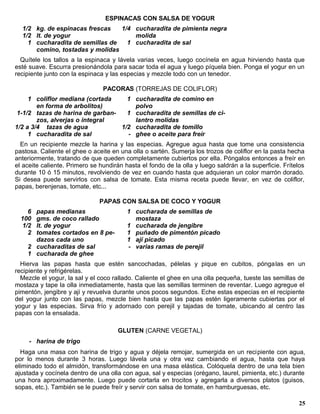 ESPINACAS CON SALSA DE YOGUR
  1/2 kg. de espinacas frescas   1/4 cucharadita de pimienta negra
  1/2 lt. de yogur                   molida
    1 cucharadita de semillas de   1 cucharadita de sal
      comino, tostadas y molidas
  Quítele los tallos a la espinaca y lávela varias veces, luego cocínela en agua hirviendo hasta que
esté suave. Escurra presionándola para sacar toda el agua y luego píquela bien. Ponga el yogur en un
recipiente junto con la espinaca y las especias y mezcle todo con un tenedor.

                                PACORAS (TORREJAS DE COLIFLOR)
     1 coliflor mediana (cortada    1 cucharadita de comino en
        en forma de arbolitos)        polvo
 1-1/2 tazas de harina de garban-   1 cucharadita de semillas de ci-
        zos, alverjas o integral      lantro molidas
1/2 a 3/4 tazas de agua           1/2 cucharadita de tomillo
     1 cucharadita de sal           - ghee o aceite para freír
  En un recipiente mezcle la harina y las especias. Agregue agua hasta que tome una consistencia
pastosa. Caliente el ghee o aceite en una olla o sartén. Sumerja los trozos de coliflor en la pasta hecha
anteriormente, tratando de que queden completamente cubiertos por ella. Póngalos entonces a freír en
el aceite caliente. Primero se hundirán hasta el fondo de la olla y luego saldrán a la superficie. Frítelos
durante 10 ó 15 minutos, revolviendo de vez en cuando hasta que adquieran un color marrón dorado.
Si desea puede servirlos con salsa de tomate. Esta misma receta puede llevar, en vez de coliflor,
papas, berenjenas, tomate, etc...

                               PAPAS CON SALSA DE COCO Y YOGUR
    6 papas medianas                     1 cucharada de semillas de
  100 gms. de coco rallado                 mostaza
  1/2 lt. de yogur                       1 cucharada de jengibre
    2 tomates cortados en 8 pe-          1 puñado de pimentón picado
      dazos cada uno                     1 ají picado
    2 cucharaditas de sal                - varias ramas de perejil
    1 cucharada de ghee
  Hierva las papas hasta que estén sancochadas, pélelas y pique en cubitos, pónga las en un
recipiente y refrigérelas.
  Mezcle el yogur, la sal y el coco rallado. Caliente el ghee en una olla pequeña, tueste las semillas de
mostaza y tape la olla inmediatamente, hasta que las semillas terminen de reventar. Luego agregue el
pimentón, jengibre y ají y revuelva durante unos pocos segundos. Eche estas especias en el recipiente
del yogur junto con las papas, mezcle bien hasta que las papas estén ligeramente cubiertas por el
yogur y las especias. Sirva frío y adornado con perejil y tajadas de tomate, ubicando al centro las
papas con la ensalada.

                                     GLUTEN (CARNE VEGETAL)
     - harina de trigo
  Haga una masa con harina de trigo y agua y déjela remojar, sumergida en un recipiente con agua,
por lo menos durante 3 horas. Luego lávela una y otra vez cambiando el agua, hasta que haya
eliminado todo el almidón, transformándose en una masa elástica. Colóquela dentro de una tela bien
ajustada y cocínela dentro de una olla con agua, sal y especias (orégano, laurel, pimienta, etc.) durante
una hora aproximadamente. Luego puede cortarla en trocitos y agregarla a diversos platos (guisos,
sopas, etc.). También se le puede freír y servir con salsa de tomate, en hamburguesas, etc.

                                                                                                        25
 