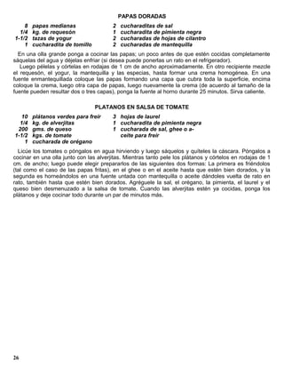 PAPAS DORADAS
    8   papas medianas                  2   cucharaditas de sal
  1/4   kg. de requesón                 1   cucharadita de pimienta negra
1-1/2   tazas de yogur                  2   cucharadas de hojas de cilantro
    1   cucharadita de tomillo          2   cucharadas de mantequilla
  En una olla grande ponga a cocinar las papas; un poco antes de que estén cocidas completamente
sáquelas del agua y déjelas enfriar (si desea puede ponerlas un rato en el refrigerador).
   Luego pélelas y córtelas en rodajas de 1 cm de ancho aproximadamente. En otro recipiente mezcle
el requesón, el yogur, la mantequilla y las especias, hasta formar una crema homogénea. En una
fuente enmantequillada coloque las papas formando una capa que cubra toda la superficie, encima
coloque la crema, luego otra capa de papas, luego nuevamente la crema (de acuerdo al tamaño de la
fuente pueden resultar dos o tres capas), ponga la fuente al horno durante 25 minutos. Sirva caliente.

                                 PLATANOS EN SALSA DE TOMATE
   10   plátanos verdes para freír      3 hojas de laurel
  1/4   kg. de alverjitas               1 cucharadita de pimienta negra
 200    gms. de queso                   1 cucharada de sal, ghee o a-
1-1/2   kgs. de tomate                    ceite para freír
    1   cucharada de orégano
  Licúe los tomates o póngalos en agua hirviendo y luego sáquelos y quíteles la cáscara. Póngalos a
cocinar en una olla junto con las alverjitas. Mientras tanto pele los plátanos y córtelos en rodajas de 1
cm. de ancho; luego puede elegir prepararlos de las siguientes dos formas: La primera es friéndolos
(tal como el caso de las papas fritas), en el ghee o en el aceite hasta que estén bien dorados, y la
segunda es horneándolos en una fuente untada con mantequilla o aceite dándoles vuelta de rato en
rato, también hasta que estén bien dorados. Agréguele la sal, el orégano, la pimienta, el laurel y el
queso bien desmenuzado a la salsa de tomate. Cuando las alverjitas estén ya cocidas, ponga los
plátanos y deje cocinar todo durante un par de minutos más.




26
 