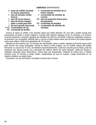 SAMOSAS (EMPANADAS)
    2 tazas de coliflor (cortada       1 cucharada de semillas de ci-
      en trozos pequeños)                lantro molidas
    1 taza de alverjas verdes          1 cucharadita de semillas de
      frescas                            comino
    1 taza de harina blanca          1/2 taza de pimentón fresco pica-
    1 taza de harina integral            do pequeñito
    - ghee o aceite para freír       1/2 cucharada de jengibre
    1 ají seco picado (opcional)       1 cucharadita de semillas de
1-1/2 cucharaditas de sal                mostaza
  1/2 cucharada de tomillo
  Cocine al vapor la coliflor y las alverjas hasta que estén blandas. En una olla o sartén ponga tres
cucharadas de ghee o aceite vegetal y cuando esté caliente agregue el ají, la mostaza y el comino.
Cuando empiecen a reventar agregue las semillas de cilantro y el tomillo, luego los vegetales cocidos y
el pimentón con el jengibre. Mezcle todo y cocine a fuego medio hasta que se forme una pasta espesa
como para relleno. Esto toma alrededor de 15 minutos.
  Mezcle las dos harinas con 1/3 de taza de mantequilla, ghee o aceite, agregue sufi ciente agua como
para formar una masa manejable. Divida la masa en doce bolitas, con un rodillo amase las bolitas
formando un círculo de 12 cms. de diámetro aproximadamente. Corte los círculos por la mitad, junte los
extremos (ver figura) ponga una cucharada de relleno dentro de cada triángulo. Selle los bordes y
voltéelos haciendo lazos decorativos. Cierre bien las empanadas. Caliente el aceite bien y frítelas
durante unos 15 minutos a fuego medio, volteándolas de vez en cuando. Luego escúrralas en un
colador metálico; ya están listas.
  Si prefiere, en vez de freírlas, hornéelas durante diez minutos.




28
 