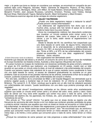 mejor, y la gente que toma su tiempo en considerar sus ventajas, se encontrará en compañía de pen -
sadores tales como Pitágoras, Sócrates, Platón, Clemente de Alejandría, Plutarco, El Rey Asoka,
Leonardo Da Vinci, Montaigne, Akbar, John Milton, Sir Isaak Newton, Emanuel Swedenbourg, Voltaire,
Benjamín Franklin, Jean Jacques Rousseau, Lamartine, Emerson, Thoreau, Leon Tolstoy, George
Bernard Shaw, Rabindranath Tagore, Mahatma Gandhi, Albert Schhweitzer y Albert Einstein.
  Permítasenos examinar algunas de las ventajas de volverse vegetariano:
                                                 SALUD Y NUTRICION
                                                ¿Puede una dieta vegetariana mejorar o restaurar la salud?
                                              ¿Puede prevenir ciertas enfermedades?
                                                Los defensores del vegetarianismo han dicho que sí por
                                              muchos años, aunque sólo han tenido el apoyo de la ciencia
                                              moderna hasta hace muy poco tiempo.
                                                Ahora los investigadores médicos han descubierto evidencias
                                              que muestran un vínculo existente entre comer carne y los
                                              asesinos del cuerpo, tales como el ataque al corazón y el
                                              cáncer, y por lo tanto, están viendo el vegetarianismo con
                                              mejores ojos.
                                                Desde la década del 60, los científicos han sospechado que
                                              una dieta basada en carne está, de alguna forma, relacionada
                                              con el desarrollo de la arterioesclerosis y enfermedades del
                                              corazón. En 1961, el Journal de la Asociación Médica Americana
                                              dijo: "Entre el 90% y el 97% de las enfermedades del corazón
                                              pueden ser prevenidas con una dieta vegetaria na". Desde
                                              entonces, varios estudios
  El Señor Dhanvantari, fuente de la Medicina bien organizados han demostrado cientí-
ficamente que después del tabaco y el alcohol, el consumo de carne es la mayor causa de mortalidad
en Europa Occidental, los Estados Unidos, Australia y otras regiones influyentes del mundo.
   El cuerpo humano es incapaz de mantenerse con excesivas cantidades de grasa animal y colesterol.
Un grupo de 214 científicos que realizaron una investigación en 23 países, mostró casi un total
acuerdo en que existe un vínculo entre la dieta, el nivel de colesterol y las enfermedades del corazón.
Cuando una persona ingiere más colesterol de lo que el cuerpo necesita (como usualmente lo hace
con una dieta basada en carne), el exceso de colesterol gradualmente se convierte en un gran
problema. Este se acumula en las paredes interiores de las arterias, estrechando el fluir de la sangre al
corazón, pudiendo ocasionar presión alta, enfermedades del corazón e infartos.
   Por otro lado, científicos de la universidad de Milán y del hospital Maggiore han demostrado que la
proteína vegetal ayuda a mantener bajo el nivel de colesterol. En un informe al Journal Médico
Británico, The Lancet D. C. R. Sirtori, concluye que la gente con un alto nivel de colesterol asociado
con enfermedades del corazón, "puede beneficiarse con una dieta cuya proteína provenga sólo de
vegetales".
   ¿Qué acerca del cáncer? Investigaciones realizadas en los últimos veinte años acertadamente
sugieren que existe un vínculo entre comer carne y el cáncer del colon, recto, pecho y útero. Estos
tipos de cáncer son muy raros entre aquellos que comen muy poca o nada de carne, como los
adventistas del séptimo día, los japoneses, los hindúes, etc., pero prevalecen entre las poblaciones
"comedoras de carne".
   Otro artículo en "The Lancet" informó: "La gente que vive en áreas donde se registra una alta
frecuencia de carcinoma del colon tiende a vivir con dietas que contienen grandes cantidades de grasa
y proteína animal; mientras que aquellos que viven en áreas en donde se encuentra un índice bajo de
esa enfermedad, se alimentan con dietas más vegetarianas y poca grasa de productos animales".
   Rollo Russell, en sus "Notas sobre las causas del cáncer", dice: "He encontrado que, de veinticinco
países que consumen mucha carne, diecinueve tenían un índice elevado de cáncer, y sólo uno, un
índice bajo; y de treinta y cinco países que consumen poco o nada de carne, todos tenían un índice
bajo".
   ¿Porqué los comedores de carne parecen ser más propensos a estas enfermedades? Una razón

                                                                                                          3
 