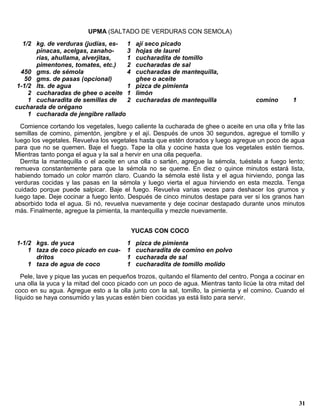 UPMA (SALTADO DE VERDURAS CON SEMOLA)
   1/2 kg. de verduras (judías, es- 1        ají seco picado
       pinacas, acelgas, zanaho-     3       hojas de laurel
       rias, ahullama, alverjitas,   1       cucharadita de tomillo
       pimentones, tomates, etc.)    2       cucharadas de sal
  450 gms. de sémola                 4       cucharadas de mantequilla,
    50 gms. de pasas (opcional)              ghee o aceite
 1-1/2 lts. de agua                  1       pizca de pimienta
     2 cucharadas de ghee o aceite 1         limón
     1 cucharadita de semillas de    2       cucharadas de mantequilla                comino       1
cucharada de orégano
     1 cucharada de jengibre rallado
  Comience cortando los vegetales, luego caliente la cucharada de ghee o aceite en una olla y frite las
semillas de comino, pimentón, jengibre y el ají. Después de unos 30 segundos, agregue el tomillo y
luego los vegetales. Revuelva los vegetales hasta que estén dorados y luego agregue un poco de agua
para que no se quemen. Baje el fuego. Tape la olla y cocine hasta que los vegetales estén tiernos.
Mientras tanto ponga el agua y la sal a hervir en una olla pequeña.
  Derrita la mantequilla o el aceite en una olla o sartén, agregue la sémola, tuéstela a fuego lento;
remueva constantemente para que la sémola no se queme. En diez o quince minutos estará lista,
habiendo tomado un color marrón claro. Cuando la sémola esté lista y el agua hirviendo, ponga las
verduras cocidas y las pasas en la sémola y luego vierta el agua hirviendo en esta mezcla. Tenga
cuidado porque puede salpicar. Baje el fuego. Revuelva varias veces para deshacer los grumos y
luego tape. Deje cocinar a fuego lento. Después de cinco minutos destape para ver si los granos han
absorbido toda el agua. Si nó, revuelva nuevamente y deje cocinar destapado durante unos minutos
más. Finalmente, agregue la pimienta, la mantequilla y mezcle nuevamente.


                                            YUCAS CON COCO
1-1/2 kgs. de yuca                      1    pizca de pimienta
    1 taza de coco picado en cua-       1    cucharadita de comino en polvo
      dritos                            1    cucharada de sal
    1 taza de agua de coco              1    cucharadita de tomillo molido
   Pele, lave y pique las yucas en pequeños trozos, quitando el filamento del centro. Ponga a cocinar en
una olla la yuca y la mitad del coco picado con un poco de agua. Mientras tanto licúe la otra mitad del
coco en su agua. Agregue esto a la olla junto con la sal, tomillo, la pimienta y el comino. Cuando el
líquido se haya consumido y las yucas estén bien cocidas ya está listo para servir.




                                                                                                       31
 