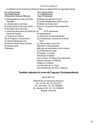 OTROS LIBROS
 La editorial de los Vaisnavas Acharyas tiene a tu disposición los siguientes libros:
Por su Divina Gracia                   Por su Divina Gracia
Srila Bhakti Raksaka                   A. C. Bhaktivedanta
Sridhara Deva Goswami Maharaja         Swami Prabhupada

La Búsqueda de la más Hermosa     El Bhagavad- gita tal como es
   Realidad                       El Srimad- Bhagavatam (diez tomos)
La Verdad acerca del Guru         El Néctar de la devoción
El Volcán Dorado del Amor Divino  Krishna, la Suprema Personalidad de
El Guardián de la Devoción          Dios
La Amorosa Búsqueda del Señor por Su        El Sri Isopanisad
   Sirviente Perdido              El Upadesamrta
La Vida de los Santos             La Ciencia de la autorrealización
Sri Sri Prapanna Jivanamrtam      Las Enseñanzas místicas de la Reina
Sri Srimad Bhagavad- gita             Kunti
Sri Prema Dhama Deva Stotram      La Vida proviene de la vida
Sri Arcana- kana                  Viaje fácil a otros planetas
El Maestro                        Más allá del nacimiento y de la muerte
                                  La Perfección del Yoga
                                  El Cazador y el sabio
                                  Venciendo el destino
                                  John Lennon: En Busca de la liberación
                                  George Harrison y el Mantra
                                  Intriga en el Palacio
                                  Los Secretos de un Yogui
                                  Las Enseñanzas del Señor Caitanya

                También adquiere el curso de Yoga por Correspondencia

                                            Disponibles en:
                                 Editorial de los Vaisnavas Acharyas
                                    Cra. 8 # 20 - 55, Tel: 2810117
                                  Cra. 3A # 54A - 72, Tel: 2559842
                                 Av. Caracas # 32 - 63, Tel: 2454524
                                           Bogotá, Colombia




                                                                                        33
 