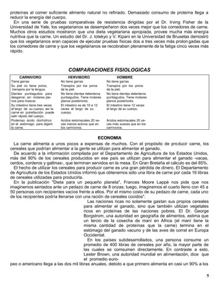 proteínas al comer suficiente alimento natural no refinado. Demasiado consumo de proteína llega a
reducir la energía del cuerpo.
  En una serie de pruebas comparativas de resistencia dirigidas por el Dr. Irving Fisher de la
Universidad de Yale, los vegetarianos se desempeñaron dos veces mejor que los comedores de carne.
Muchos otros estudios mostraron que una dieta vegetariana apropiada, provee mucha más energía
nutritiva que la carne. Un estudio del Dr. J. Iotekyo y V. Kipani en la Universidad de Bruselas demostró
que los vegetarianos eran capaces de ejecutar pruebas físicas dos a tres veces más prolon gadas que
los comedores de carne y que los vegetarianos se recobraban plenamente de la fatiga cinco veces más
rápido.



                                    COMPARACIONES FISIOLOGICAS
     CARNIVORO                      HERVIBORO                       HOMBRE
Tiene garras                    No tiene garras               No tiene garras
Su piel no tiene poros,         Transpira por los poros       Transpira por los poros
 transpira por la lengua.       de la piel.                   de la piel.
Dientes puntiagudos para        No tiene dientes delanteros   No tiene dientes delanteros
desgarrar, sin molares pla-     puntiagudos. Tiene molares    puntiagudos. Tiene molares
nos para mascar.                planos posteriores.           planos posteriores.
Su intestino tiene tres veces   El intestino es de 10 a 12    El intestino tiene 12 veces
el largo de su cuerpo, así la   veces el largo de su          el largo de su cuerpo.
carne en putrefacción puede     cuerpo.
salir rápido del cuerpo.
Poderoso ácido clorhídrico      Acidos estomacales 20 ve-     Acidos estomacales 20 ve-
en el estómago para digerir     ces menos activos que en      ces más suaves que en los
la carne.                       los carnívoros.               carnívoros.


                                                ECONOMIA
  La carne alimenta a unos pocos a expensas de muchos. Con el propósito de pro ducir carne, los
cereales que podrían alimentar a la gente se utilizan para alimentar el ganado.
  De acuerdo a la información compilada por el Departamento de Agricultura de los Estados Unidos,
más del 90% de los cereales producidos en ese país se utilizan para alimentar el ganado -vacas,
cerdos, corderos y gallinas-, que terminan servidos en la mesa. En Gran Bretaña el cálculo es del 85%.
  El hecho de utilizar los cereales para producir carne es una gran pérdida de dinero. El Departamento
de Agricultura de los Estados Unidos informó que obtenemos sólo una libra de carne por cada 16 libras
de cereales utilizadas para producirla.
  En la publicación "Dieta para un pequeño planeta", Frances Moore Lappé nos pide que nos
imaginemos sentados ante un pedazo de carne de 8 onzas; luego, imaginemos el cuarto lleno con 45 a
50 personas con recipientes vacíos frente a ellos. Por el mismo costo de su pedazo de carne, cada uno
de los recipientes podría llenarse con una ración de cereales cocidos".
                                           Las naciones ricas no solamente gastan sus propios cereales
                                        para alimentar el ganado, sino que también utilizan vegetales
                                        ricos en proteínas de las naciones pobres. El Dr. George
                                        Borgstrom, una autoridad en geografía de alimentos, estima que
                                        un tercio de la cosecha de maní en Africa (el maní tiene la
                                        misma cantidad de proteínas que la carne) termina en el
                                        estómago del ganado vacuno y de las aves de corral en Europa
                                        Occidental.
                                           En los países subdesarrollados, una persona consume un
                                        promedio de 400 libras de cereales por año, la mayor parte de
                                        las cuales se comsumen directamente. En contraste a esto,
                                        Lester Brown, una autoridad mundial en alimentación, dice que
                                        el promedio euro-
peo o americano llega a las dos mil libras anuales, debido a que primero alimenta en casi un 90% a los

                                                                                                      5
 
