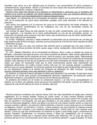 animales cuya carne va a ser utilizada para el consumo. Los consumidores de carne europeos o
norteamericanos, según Brown, utilizan un promedio de cinco veces más recursos alimenticios que los
peruanos, colombianos, hindúes o nigerianos.
   Hechos como estos han llevado a los expertos en alimentación a reconocer que el problema del
hambre en el mundo es artificial. Aún ahora estamos produciendo más que suficiente alimento para
todos en el planeta, pero lamentablemente lo estamos desperdiciando.
   Jean Mayer, un nutricionista de la Universidad de Harvard, estima que la reducción de tan sólo el
10% de la producción de carne daría suficientes cereales como para alimentar a 60 millones de
personas.
   Otro precio que pagamos por el consumo de carne es la contaminación del medio ambiente. Los
desagües altamente contaminados de los mataderos son una de las principales fuentes de
contaminación de los ríos.
   Las fuentes de agua fresca de este planeta no sólo se están contaminando, sino que también se
están agotando, y la industria de la carne particularmente es una de las principales causas. La
producción de ganado para consumo crea diez veces más contaminación que las áreas residenciales,
y tres veces más que las industriales.
   En el libro "Población, recursos y medio ambiente" se demuestra que la pro ducción de una libra de
trigo requiere sólo 30 litros de agua, mientras que la producción de una libra de carne requiere de 2500
a 3000 litros de agua.
   Es bien claro, que una vaca viva produce más alimento para la sociedad que una vaca muerta, a
través de una continua provisión de leche, queso, yogur, crema, mantequilla y otros alimentos ricos en
proteínas.
   En 1971, Stewart Odend'hal, de la Universidad de Missouri, llevó a cabo un estudio de vacas en
Bengala, y descubrió que lejos de privar a los seres humanos de alimento, ellas comían solamente los
remanentes inservibles de las cosechas de arroz, caña de azúcar y por supuesto pasto. "Básicamente
-él dijo- el ganado convierte cosas de poco valor directo para el ser humano en productos de inmediata
utilidad"; esto destruye el mito de que la gente en la India está muriéndose de hambre debido a que no
matan sus vacas. Es interesante notar que la India recientemente parece estar resolviendo sus
problemas alimenticios, los cuales tuvieron mucho más que ver con severas sequías o problemas
políticos que con vacas sagradas. Un panel de expertos de la Agencia para el Desarrollo Internacional,
en una declaración citada en el informe del Congreso de diciembre de 1980, concluyó: " La India
produce suficiente alimento como para alimentar a toda su población".
   En América, la mitad de la tierra cultivable se utiliza para alimentar a los animales. Si esta tierra fuera
utilizada por el mundo para producir primordialmente alimentos vegetarianos, tal producción podría
fácilmente mantener a una población de más de 20 mil millones de personas.
   El problema del hambre en el mundo es ciertamente ilusorio, y el mito de la sobrepoblación no
debería, por lo tanto, ser utilizado como excusa por los partidarios del aborto, quienes así justifican la
matanza de más de 60 millones de niños no nacidos cada año.

                                                   ETICA

  Muchas personas consideran las razones éticas como las más importantes de todas para volverse
vegetariano. En un ensayo titulado "Acerca de comer carne", el autor romano Plutarco escribió:
"¿Puedes realmente preguntar por qué razón Pitágoras se abstenía de comer carne? Por mi parte, más
bien me asombro y me pregunto, por qué gran accidente y en qué estado mental, el primer hombre
utilizó su boca para desgarrar y llevar sus labios a la carne de una criatura muerta, tendió su mesa con
cuerpos muertos y pálidos y se aventuró a llamar alimento y nutrición a esos seres que en un momento
se alegraron, lloraron, se movieron y vivieron...¿Cómo pudieron sus ojos soportar la matanza cuando
sus gargantas eran cortadas y sus miembros descuartizados? ¿Cómo pudo su nariz soportar esos
olores? ¿Cómo es que esa contaminación no trastornó su gusto y pudo beber jugos y serúmenes de
heridas mortales?...Ciertamente, no comemos leones o lobos por autodefensa, por el contrario,
matamos criaturas dóciles que ni siquiera tienen dientes para dañarnos. Por un poco de carne los
privamos del sol, la luz y de la duración de la vida a la cual tienen derecho". Luego él desafió: "Si dices
6
 