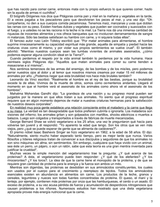 que has nacido para comer carne, entonces mata con tu propio esfuerzo lo que quieres comer, hazlo
sin la ayuda de armas ni cuchillos".
   El biógrafo Diógenes nos dice que Pitágoras comía pan y miel en la mañana y vegetales en la tarde.
El a veces pagaba a los pescadores para que devolvieran los peces al mar, y una vez dijo: "Oh
compañeros, no den a sus cuerpos comida pecaminosa. Tenemos maíz, manzanas y uvas que doblan
las ramas con su peso. Existen hierbas dulces y vegetales que pueden ser cocinados y suavizados con
el fuego, y a ustedes no se les raciona ni la leche ni la miel. La Tierra nos dá una inmensa cantidad de
riquezas de inocentes alimentos y nos ofrece banquetes que no involucran derramamientos de sangre
ni matanzas. Sólo las bestias satisfacen su hambre con carne, y ni siquiera todas ellas".
   El famoso autor ruso León Tolstoy escribió que: "Por matar animales para alimentarse, el hombre
suprime innecesariamente su capacidad espiritual más grande, aquella de simpatía y piedad hacia las
criaturas vivas como él mismo, y por violar sus propios sentimientos se vuelve cruel". El también
advirtió: "Mientras nuestros cuerpos sean las tumbas vivientes de animales asesinados, ¿cómo
podemos esperar alguna condición ideal en la Tierra?".
   Cuando perdemos el respeto por la vida animal también lo perdemos por la vida humana. Hace
veintiseis siglos Pitágoras dijo: "Aquellos que matan animales para comer su carne tienden a
masacrarse a sí mismos".
   Nos sentimos temerosos de las armas del enemigo, de las bombas y de los misi les, pero podemos
cerrar nuestros ojos al dolor y al temor que nosotros mismos creamos por matar 15 mil millones de
animales por año. ¿Podemos negar que esta brutalidad nos hace más brutales también?
   Leonardo da Vinci escribió: "Realmente el hombre es el rey de las bestias, porque su brutalidad
excede la de ellas. Vivimos de la muerte de otros, somos como ce menterios andantes. Llegará el
momento en que el hombre verá el asesinato de los animales como ahora vé el asesinato de los
hombres".
   Mahatma Mohandas Gandhi dijo: "La grandeza de una nación y su progreso moral pueden ser
juzgados por la manera en que ellos tratan a sus animales. Yo siento que el progreso espiritual
requiere que en algún momento dejemos de matar a nuestras criaturas hermanas para la satisfacción
de nuestros deseos corporales".
   En realidad muy poca gente establece una relación consciente entre el matadero y la carne que llega
a su mesa. La verdad es tan desagradable que todos prefieren cubrirla o ignorarla. Los mataderos son
visiones del infierno; los animales gritan y son golpeados con martillos, shocks eléctricos o muertos a
balazos. Luego son colgados y transportados a través de fábricas de muerte mecanizadas.
   George Bernard Shaw se volvió vegetariano a los 25 años; una vez le preguntaron qué hacía para
volverse tan juvenil y él respondió: "Yo aparento la edad que tengo. Son los otros que se ven más
viejos, pero ¿qué se puede esperar de gente que se alimenta de cadáveres?".
   El premio nóbel Isaac Bashevis Singer se hizo vegetariano en 1962, a la edad de 58 años. El dijo:
"Naturalmente, siento mucho haber esperado tanto tiempo, pero es mejor tarde que nunca. Varios
filósofos y líderes religiosos tratan de convencer a sus discípulos y seguidores de que los animales no
son sino máquinas sin alma, sin sentimientos. Sin embargo, cualquiera que haya vivido con un animal,
sea éste un perro, un pájaro, o aún un ratón, sabe que esta teoría es una gran mentira inventada para
justificar la crueldad".
   Muchas veces la simple mención del vegetarianismo trae la pregunta: ¿Y qué acerca de las
proteínas? A ésta, el vegetarianismo puede bien responder: ¿Y qué de los elefantes? ¿Y los
rinocerontes? ¿Y los toros?. La idea de que la carne tiene el monopolio de la proteína, y de que se
requiere gran cantidad de proteína para la energía y la fuerza son ambos un mito.
   Mientras son digeridas, las proteínas se desdoblan en sus aminoácidos constitu yentes, los cuales
son usados por el cuerpo para el crecimiento y reemplazo de tejidos. Todos los aminoácidos
esenciales existen en abundancia en alimentos sin carne. Los productos de la leche, granos y
cereales, legumbres y nueces son todas fuentes concentradas de proteína. El queso, el maní y la
lenteja, por ejemplo, contienen más proteínas por onza que las hamburguesas, el cerdo o un asado. El
exceso de proteína, a su vez acusa pérdida de fuerza y acumulación de desperdicios nitrogenosos que
causan problemas a los riñones. Numerosos estudios han mostrado que una dieta vegetariana
apropiada provee más energía nutricional que la carne.


                                                                                                      7
 