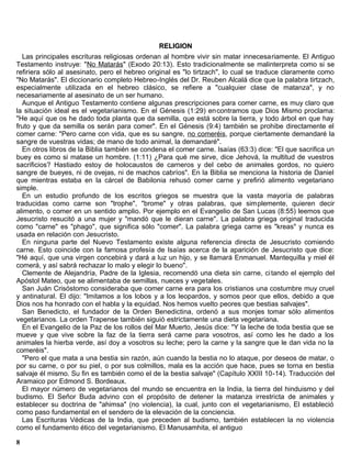 RELIGION
  Las principales escrituras religiosas ordenan al hombre vivir sin matar innecesariamente. El Antiguo
Testamento instruye: "No Matarás" (Exodo 20:13). Esto tradicionalmente se malinterpreta como si se
refiriera sólo al asesinato, pero el hebreo original es "lo tirtzach", lo cual se traduce claramente como
"No Matarás". El diccionario completo Hebreo-Inglés del Dr. Reuben Alcalá dice que la palabra tirtzach,
especialmente utilizada en el hebreo clásico, se refiere a "cualquier clase de matanza", y no
necesariamente al asesinato de un ser humano.
  Aunque el Antiguo Testamento contiene algunas prescripciones para comer carne, es muy claro que
la situación ideal es el vegetarianismo. En el Génesis (1:29) en contramos que Dios Mismo proclama:
"He aquí que os he dado toda planta que da semilla, que está sobre la tierra, y todo árbol en que hay
fruto y que da semilla os serán para comer". En el Génesis (9:4) también se prohibe directamente el
comer carne: "Pero carne con vida, que es su sangre, no comeréis, porque ciertamente demandaré la
sangre de vuestras vidas; de mano de todo animal, la demandaré".
  En otros libros de la Biblia también se condena el comer carne. Isaías (63:3) dice: "El que sacrifica un
buey es como si matase un hombre. (1:11) ¿Para qué me sirve, dice Jehová, la multitud de vuestros
sacrificios? Hastiado estoy de holocaustos de carneros y del cebo de animales gordos, no quiero
sangre de bueyes, ni de ovejas, ni de machos cabríos". En la Biblia se menciona la historia de Daniel
que mientras estaba en la cárcel de Babilonia rehusó comer carne y prefirió alimento vegetariano
simple.
  En un estudio profundo de los escritos griegos se muestra que la vasta mayoría de palabras
traducidas como carne son "trophe", "brome" y otras palabras, que simplemente, quieren decir
alimento, o comer en un sentido amplio. Por ejemplo en el Evangelio de San Lucas (8:55) leemos que
Jesucristo resucitó a una mujer y "mandó que le dieran carne". La palabra griega original traducida
como "carne" es "phago", que significa sólo "comer". La palabra griega carne es "kreas" y nunca es
usada en relación con Jesucristo.
  En ninguna parte del Nuevo Testamento existe alguna referencia directa de Jesucristo comiendo
carne. Esto coincide con la famosa profesía de Isaías acerca de la aparición de Jesucristo que dice:
"Hé aquí, que una virgen concebirá y dará a luz un hijo, y se llamará Enmanuel. Mantequilla y miel él
comerá, y así sabrá rechazar lo malo y elegir lo bueno".
  Clemente de Alejandría, Padre de la Iglesia, recomendó una dieta sin carne, ci tando el ejemplo del
Apóstol Mateo, que se alimentaba de semillas, nueces y vegetales.
  San Juán Crisóstomo consideraba que comer carne era para los cristianos una costumbre muy cruel
y antinatural. El dijo: "Imitamos a los lobos y a los leopardos, y somos peor que ellos, debido a que
Dios nos ha honrado con el habla y la equidad. Nos hemos vuelto peores que bestias salvajes".
  San Benedicto, el fundador de la Orden Benedictina, ordenó a sus monjes tomar sólo alimentos
vegetarianos. La orden Trapense también siguió estrictamente una dieta vegetariana.
  En el Evangelio de la Paz de los rollos del Mar Muerto, Jesús dice: "Y la leche de toda bestia que se
mueve y que vive sobre la faz de la tierra será carne para vosotros, así como les he dado a los
animales la hierba verde, así doy a vosotros su leche; pero la carne y la sangre que le dan vida no la
comeréis".
  "Pero el que mata a una bestia sin razón, aún cuando la bestia no lo ataque, por deseos de matar, o
por su carne, o por su piel, o por sus colmillos, mala es la acción que hace, pues se torna en bestia
salvaje él mismo. Su fin es también como el de la bestia salvaje" (Capítulo XXIII 10-14). Traducción del
Aramaico por Edmond S. Bordeaux.
  El mayor número de vegetarianos del mundo se encuentra en la India, la tierra del hinduismo y del
budismo. El Señor Buda advino con el propósito de detener la matanza irrestricta de animales y
establecer su doctrina de "ahimsa" (no violencia), la cual, junto con el vegetarianismo, El estableció
como paso fundamental en el sendero de la elevación de la conciencia.
  Las Escrituras Védicas de la India, que preceden al budismo, también establecen la no violencia
como el fundamento ético del vegetarianismo. El Manusamhita, el antiguo

8
 