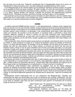 libro de leyes de la India dice: "Habiendo considerado bien el desagradable origen de la carne y la
crueldad de la matanza de seres vivos, uno debe abstenerse completamente de comer carne".
   En el Bhagavad-gita (5.18), Krishna explica que la perfección espiritual comienza cuando uno puede
ver la igualdad de todos los seres vivientes. "El sabio humilde, en virtud del conocimiento verdadero,
ve con igual visión a un brahmana (sacerdote) erudito y apacible, a una vaca, a un elefante, a un perro
y a un paria". Krishna también nos instruye a adoptar los principios del vegetarianismo espiritual
cuando El dice: "Ofréceme con amor y devoción una fruta, una hoja o agua, y Yo lo aceptaré".
   Hay personas que se excusan diciendo que los animales son seres inferiores, pero en realidad todos
somos hijos de un mismo padre y los animales son como nuestros hermanos menores. ¿Acaso está
bien matar a un hermano porque éste es menos inteligente?


                                                   KARMA
  La palabra sánscrita KARMA significa "acción" o, más específicamente, cualquier acción material que
trae una reacción que nos ata al mundo material. Aunque la idea de karma se asocia generalmente con
la filosofía oriental, mucha gente en el occidente también está llegando a comprender que karma es un
principio natural, como el tiempo o la gravedad, y tan condicionante como estos. Para cada acción
existe una reacción. De acuerdo a la ley del karma, si causamos dolor y sufrimiento a otros seres
vivientes, debemos soportar lo mismo a cambio, ya sea tanto individual como colectivamente.
Cosechamos lo que sembramos, en esta vida y en la próxima; la naturaleza tiene su propia justicia.
Nadie puede escaparse a la ley del karma, excepto aquellos que comprenden cómo ésta trabaja y así
cumplen con ella.
  Para comprender cómo el karma puede causar guerras, por ejemplo, permítasenos tomar una cita de
los Vedas. A veces comienza un fuego en un bosque de bambúes cuando los árboles se friccionan
entre sí. La causa real del incendio, sin embargo, no son los árboles, sino el viento que los mueve. Los
árboles son sólo los instrumentos. De la misma manera, el principio del karma nos dice que los
Estados Unidos y Rusia no son la causa verdadera de la fricción que existe entre ellos, la cual puede
encender el fuego de la guerra nuclear. La causa real es el viento imperceptible del karma generado
por los ciudadanos supuestamente inocentes del mundo. De acuerdo a la ley del karma, la carnicería
del vecindario (la clínica de abortos también, pero eso podría ser tema para otro libro) tiene mucho más
que ver con la amenaza de guerra nuclear que la Casa Blanca o el Kremlin. Nosotros nos horrorizamos
ante la idea de una guerra nuclear, mientras que permitimos masacres igualmente horribles cada día
dentro de los mataderos automatizados del mundo.
  La persona que come un animal puede decir que no está matando, pero cuando compra su trozo de
carne empacada en el supermercado o en la carnicería, está pagándole a alguien para que mate por
ella, y ambas reciben las reacciones del karma. ¿Puede haber algo más hipócrita que marchar por la
Paz y luego comer una hamburguesa en un restaurante o ir a casa a cocinar un churrasco?.
  Las Escrituras Judeo-Cristianas dicen claramente "no matarás". Aún así, los líderes religiosos
permiten la matanza de animales dando toda clase de excusas y, al mismo tiempo, tratan de pasar
como personas santas. Esta burla o hipocresía en la sociedad humana provoca ilimitadas calamidades
tales como las grandes guerras, en donde tantas personas mueren. Ahora se ha descubierto la bomba
nuclear, la cual está simplemente esperando ser utilizada para la destrucción. Tales son los efectos del
karma.
  Bhaktivedanta Swami Prabhupada dice en una explicación del Bhagavad-gita: "Aquellos que
comprenden las leyes del karma saben que la paz no vendrá por las marchas y peticiones, sino por
una campaña que eduque a la gente acerca de las consecuencias del asesinato de inocentes animales
(y de niños no nacidos). Esto será una gran contribución para prevenir el incremento de la enorme
carga de karma en el mundo".
                                           Albert Einstein dijo: "El vegetarianismo, tan sólo por su efecto
                                        físico     en    el     temperamento      humano,      influenciaría
                                        beneficiosamente a toda la humanidad".
                                           Una pregunta metafísica muy común es, "Si todas las
                                        entidades vivientes son iguales espiritualmente, entonces ¿por-

                                                                                                          9
 