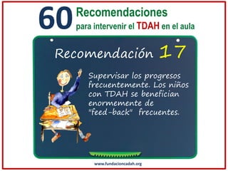 60

Recomendaciones
para intervenir el TDAH en el aula

Recomendación

17

Supervisar los progresos
frecuentemente. Los niños
con TDAH se benefician
enormemente de
"feed-back" frecuentes.

www.fundacioncadah.org

 