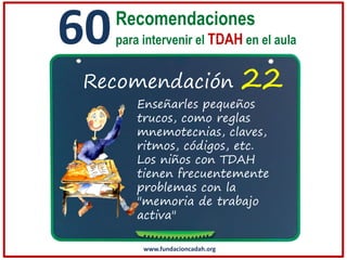 60

Recomendaciones
para intervenir el TDAH en el aula

Recomendación

22

Enseñarles pequeños
trucos, como reglas
mnemotecnias, claves,
ritmos, códigos, etc.
Los niños con TDAH
tienen frecuentemente
problemas con la
"memoria de trabajo
activa"
www.fundacioncadah.org

 