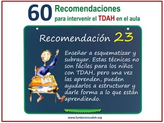 60

Recomendaciones
para intervenir el TDAH en el aula

Recomendación

23

Enseñar a esquematizar y
subrayar. Estas técnicas no
son fáciles para los niños
con TDAH, pero una vez
las aprenden, pueden
ayudarlos a estructurar y
darle forma a lo que están
aprendiendo.

www.fundacioncadah.org

 