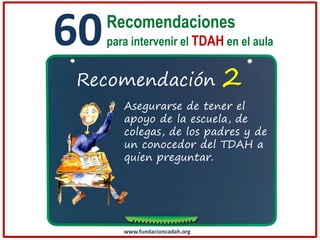 60

Recomendaciones
para intervenir el TDAH en el aula

Recomendación

2

Asegurarse de tener el
apoyo de la escuela, de
colegas, de los padres y de
un conocedor del TDAH a
quien preguntar.

www.fundacioncadah.org

 