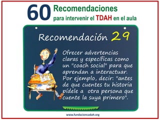 60

Recomendaciones
para intervenir el TDAH en el aula

Recomendación

29

Ofrecer advertencias
claras y específicas como
un "coach social" para que
aprendan a interactuar.
Por ejemplo, decir: "antes
de que cuentes tu historia
pídele a otra persona que
cuente la suya primero".
www.fundacioncadah.org

 