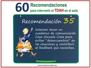 60

Recomendaciones
para intervenir el TDAH en el aula

Recomendación

35

Intentar tener un
cuaderno de comunicación
Casa-Escuela-Casa para
evitar “desencuentros” en
las reuniones y contribuir
al feedback que necesitan.

www.fundacioncadah.org

 