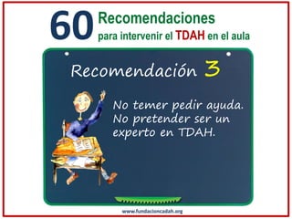 60

Recomendaciones
para intervenir el TDAH en el aula

Recomendación

3

No temer pedir ayuda.
No pretender ser un
experto en TDAH.

www.fundacioncadah.org

 