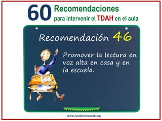 60

Recomendaciones
para intervenir el TDAH en el aula

Recomendación

46

Promover la lectura en
voz alta en casa y en
la escuela.

www.fundacioncadah.org

 