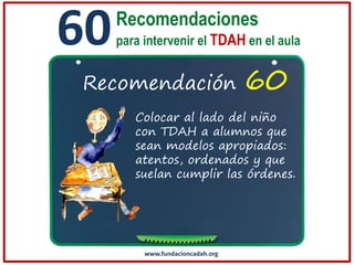 60

Recomendaciones
para intervenir el TDAH en el aula

Recomendación

60

Colocar al lado del niño
con TDAH a alumnos que
sean modelos apropiados:
atentos, ordenados y que
suelan cumplir las órdenes.

www.fundacioncadah.org

 