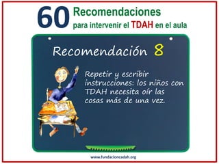 60

Recomendaciones
para intervenir el TDAH en el aula

Recomendación

8

Repetir y escribir
instrucciones: los niños con
TDAH necesita oír las
cosas más de una vez.

www.fundacioncadah.org

 