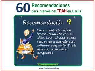 60

Recomendaciones
para intervenir el TDAH en el aula

Recomendación

9

Hacer contacto visual
frecuentemente con el
niño. Una mirada puede
recuperarle cuando está
soñando despierto. Darle
permiso para hacer
preguntas.

www.fundacioncadah.org

 