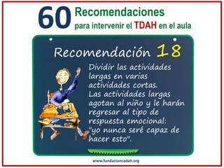 60

Recomendaciones
para intervenir el TDAH en el aula

Recomendación

18

Dividir las actividades
largas en varias
actividades cortas.
Las actividades largas
agotan al niño y le harán
regresar al tipo de
respuesta emocional:
"yo nunca seré capaz de
hacer esto".
www.fundacioncadah.org

 