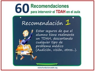 60

Recomendaciones
para intervenir el TDAH en el aula

Recomendación

1

Estar seguros de que el
alumno tiene realmente
un TDAH, descartando
cualquier tipo de
problema médico
(Audición, visión, otros...).

www.fundacioncadah.org

 
