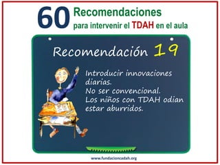 60

Recomendaciones
para intervenir el TDAH en el aula

Recomendación

19

Introducir innovaciones
diarias.
No ser convencional.
Los niños con TDAH odian
estar aburridos.

www.fundacioncadah.org

 