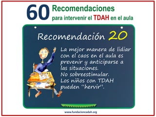 60

Recomendaciones
para intervenir el TDAH en el aula

Recomendación

20

La mejor manera de lidiar
con el caos en el aula es
prevenir y anticiparse a
las situaciones.
No sobreestimular.
Los niños con TDAH
pueden “hervir”.

www.fundacioncadah.org

 