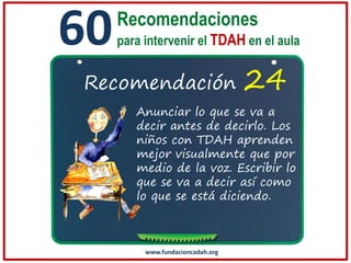 60

Recomendaciones
para intervenir el TDAH en el aula

Recomendación

24

Anunciar lo que se va a
decir antes de decirlo. Los
niños con TDAH aprenden
mejor visualmente que por
medio de la voz. Escribir lo
que se va a decir así como
lo que se está diciendo.

www.fundacioncadah.org

 
