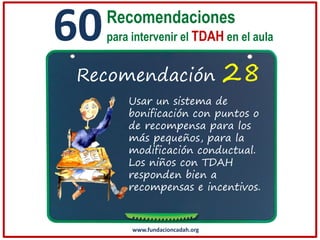 60

Recomendaciones
para intervenir el TDAH en el aula

Recomendación

28

Usar un sistema de
bonificación con puntos o
de recompensa para los
más pequeños, para la
modificación conductual.
Los niños con TDAH
responden bien a
recompensas e incentivos.

www.fundacioncadah.org

 