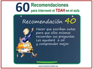60

Recomendaciones
para intervenir el TDAH en el aula

Recomendación

40

Hacer que escriban notas
para que ellos mismos
recuerden sus preguntas.
Les ayudará a oír
y comprender mejor.

www.fundacioncadah.org

 