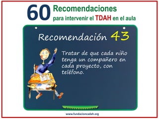 60

Recomendaciones
para intervenir el TDAH en el aula

Recomendación

43

Tratar de que cada niño
tenga un compañero en
cada proyecto, con
teléfono.

www.fundacioncadah.org

 
