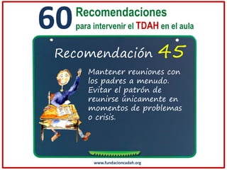 60

Recomendaciones
para intervenir el TDAH en el aula

Recomendación

45

Mantener reuniones con
los padres a menudo.
Evitar el patrón de
reunirse únicamente en
momentos de problemas
o crisis.

www.fundacioncadah.org

 