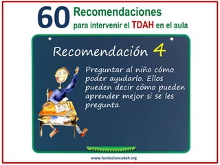 60

Recomendaciones
para intervenir el TDAH en el aula

Recomendación

4

Preguntar al niño cómo
poder ayudarlo. Ellos
pueden decir cómo pueden
aprender mejor si se les
pregunta.

www.fundacioncadah.org

 