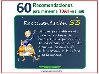60

Recomendaciones
para intervenir el TDAH en el aula

Recomendación

53

Utilizar preferiblemente
premios en lugar de
castigos para que el niño
sienta el colegio como algo
estimulante en donde
se le aprecia, se le quiere
y se le enseña.

www.fundacioncadah.org

 