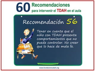 60

Recomendaciones
para intervenir el TDAH en el aula

Recomendación

56

Tener en cuenta que el
niño con TDAH presenta
comportamientos que no
puede controlar. No creer
que lo hace de mala fe.

www.fundacioncadah.org

 