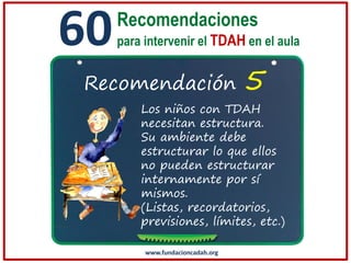 60

Recomendaciones
para intervenir el TDAH en el aula

Recomendación

5

Los niños con TDAH
necesitan estructura.
Su ambiente debe
estructurar lo que ellos
no pueden estructurar
internamente por sí
mismos.
(Listas, recordatorios,
previsiones, límites, etc.)
www.fundacioncadah.org

 