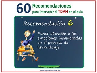 60

Recomendaciones
para intervenir el TDAH en el aula

Recomendación

6

Poner atención a las
emociones involucradas
en el proceso de
aprendizaje.

www.fundacioncadah.org

 