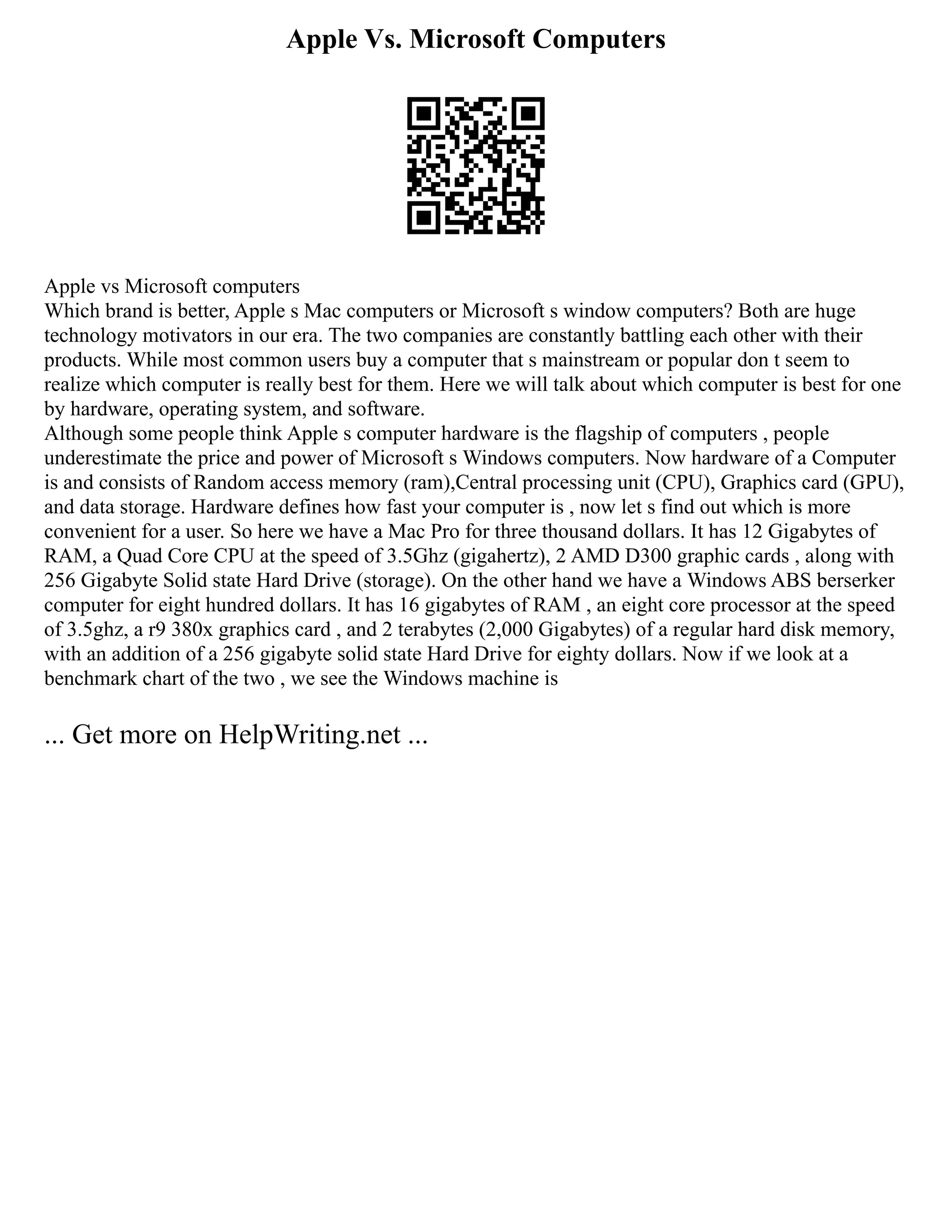 Apple Vs. Microsoft Computers
Apple vs Microsoft computers
Which brand is better, Apple s Mac computers or Microsoft s window computers? Both are huge
technology motivators in our era. The two companies are constantly battling each other with their
products. While most common users buy a computer that s mainstream or popular don t seem to
realize which computer is really best for them. Here we will talk about which computer is best for one
by hardware, operating system, and software.
Although some people think Apple s computer hardware is the flagship of computers , people
underestimate the price and power of Microsoft s Windows computers. Now hardware of a Computer
is and consists of Random access memory (ram),Central processing unit (CPU), Graphics card (GPU),
and data storage. Hardware defines how fast your computer is , now let s find out which is more
convenient for a user. So here we have a Mac Pro for three thousand dollars. It has 12 Gigabytes of
RAM, a Quad Core CPU at the speed of 3.5Ghz (gigahertz), 2 AMD D300 graphic cards , along with
256 Gigabyte Solid state Hard Drive (storage). On the other hand we have a Windows ABS berserker
computer for eight hundred dollars. It has 16 gigabytes of RAM , an eight core processor at the speed
of 3.5ghz, a r9 380x graphics card , and 2 terabytes (2,000 Gigabytes) of a regular hard disk memory,
with an addition of a 256 gigabyte solid state Hard Drive for eighty dollars. Now if we look at a
benchmark chart of the two , we see the Windows machine is
... Get more on HelpWriting.net ...
 