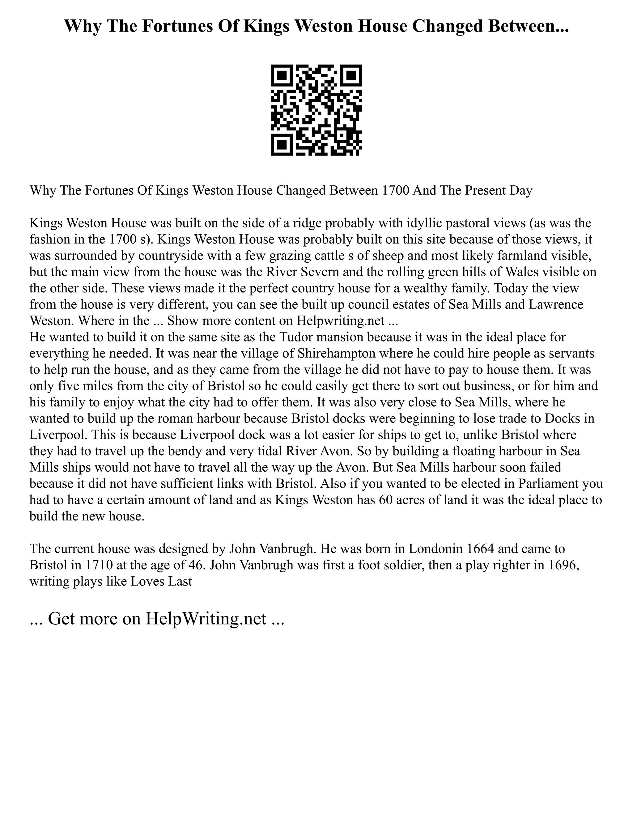 Why The Fortunes Of Kings Weston House Changed Between...
Why The Fortunes Of Kings Weston House Changed Between 1700 And The Present Day
Kings Weston House was built on the side of a ridge probably with idyllic pastoral views (as was the
fashion in the 1700 s). Kings Weston House was probably built on this site because of those views, it
was surrounded by countryside with a few grazing cattle s of sheep and most likely farmland visible,
but the main view from the house was the River Severn and the rolling green hills of Wales visible on
the other side. These views made it the perfect country house for a wealthy family. Today the view
from the house is very different, you can see the built up council estates of Sea Mills and Lawrence
Weston. Where in the ... Show more content on Helpwriting.net ...
He wanted to build it on the same site as the Tudor mansion because it was in the ideal place for
everything he needed. It was near the village of Shirehampton where he could hire people as servants
to help run the house, and as they came from the village he did not have to pay to house them. It was
only five miles from the city of Bristol so he could easily get there to sort out business, or for him and
his family to enjoy what the city had to offer them. It was also very close to Sea Mills, where he
wanted to build up the roman harbour because Bristol docks were beginning to lose trade to Docks in
Liverpool. This is because Liverpool dock was a lot easier for ships to get to, unlike Bristol where
they had to travel up the bendy and very tidal River Avon. So by building a floating harbour in Sea
Mills ships would not have to travel all the way up the Avon. But Sea Mills harbour soon failed
because it did not have sufficient links with Bristol. Also if you wanted to be elected in Parliament you
had to have a certain amount of land and as Kings Weston has 60 acres of land it was the ideal place to
build the new house.
The current house was designed by John Vanbrugh. He was born in Londonin 1664 and came to
Bristol in 1710 at the age of 46. John Vanbrugh was first a foot soldier, then a play righter in 1696,
writing plays like Loves Last
... Get more on HelpWriting.net ...
 