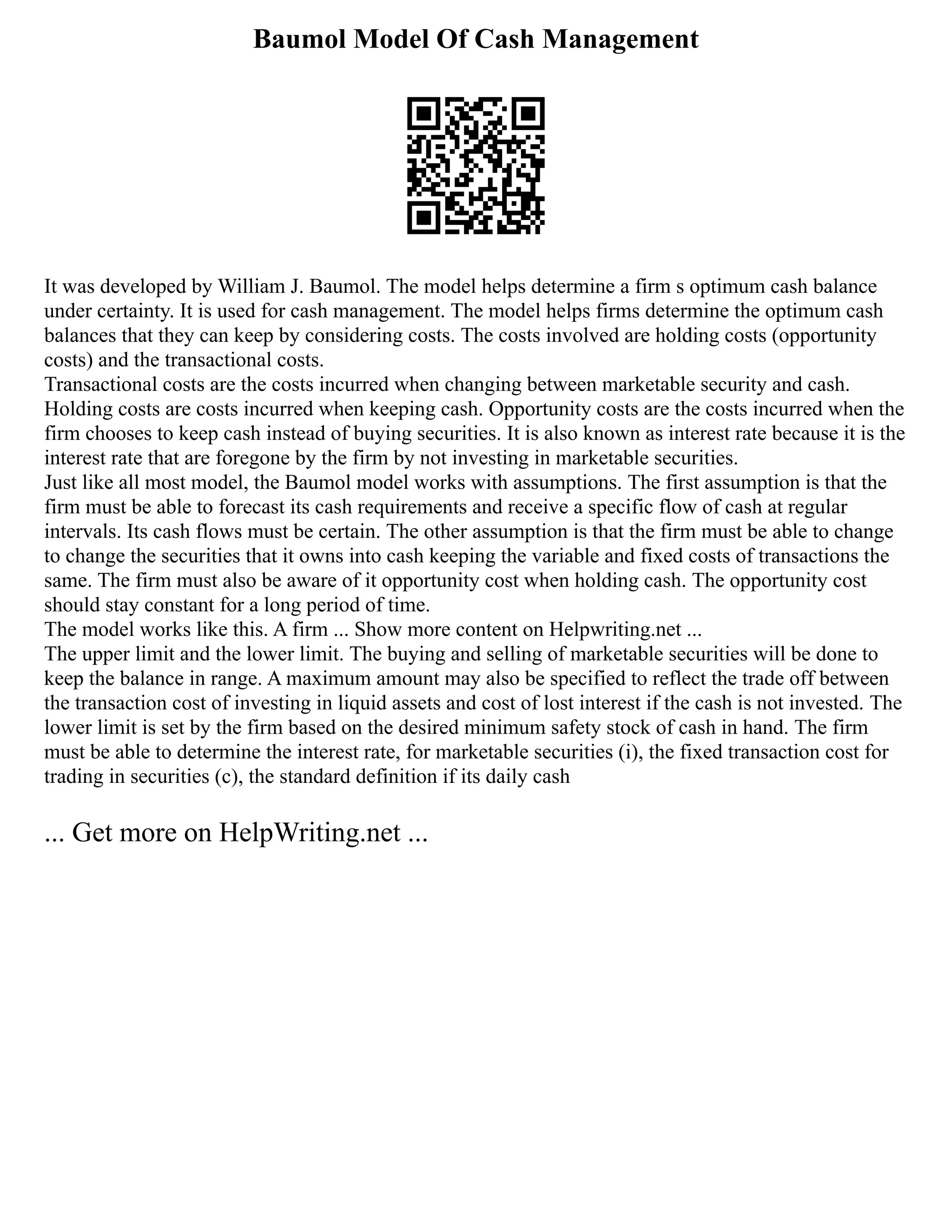 Baumol Model Of Cash Management
It was developed by William J. Baumol. The model helps determine a firm s optimum cash balance
under certainty. It is used for cash management. The model helps firms determine the optimum cash
balances that they can keep by considering costs. The costs involved are holding costs (opportunity
costs) and the transactional costs.
Transactional costs are the costs incurred when changing between marketable security and cash.
Holding costs are costs incurred when keeping cash. Opportunity costs are the costs incurred when the
firm chooses to keep cash instead of buying securities. It is also known as interest rate because it is the
interest rate that are foregone by the firm by not investing in marketable securities.
Just like all most model, the Baumol model works with assumptions. The first assumption is that the
firm must be able to forecast its cash requirements and receive a specific flow of cash at regular
intervals. Its cash flows must be certain. The other assumption is that the firm must be able to change
to change the securities that it owns into cash keeping the variable and fixed costs of transactions the
same. The firm must also be aware of it opportunity cost when holding cash. The opportunity cost
should stay constant for a long period of time.
The model works like this. A firm ... Show more content on Helpwriting.net ...
The upper limit and the lower limit. The buying and selling of marketable securities will be done to
keep the balance in range. A maximum amount may also be specified to reflect the trade off between
the transaction cost of investing in liquid assets and cost of lost interest if the cash is not invested. The
lower limit is set by the firm based on the desired minimum safety stock of cash in hand. The firm
must be able to determine the interest rate, for marketable securities (i), the fixed transaction cost for
trading in securities (c), the standard definition if its daily cash
... Get more on HelpWriting.net ...
 