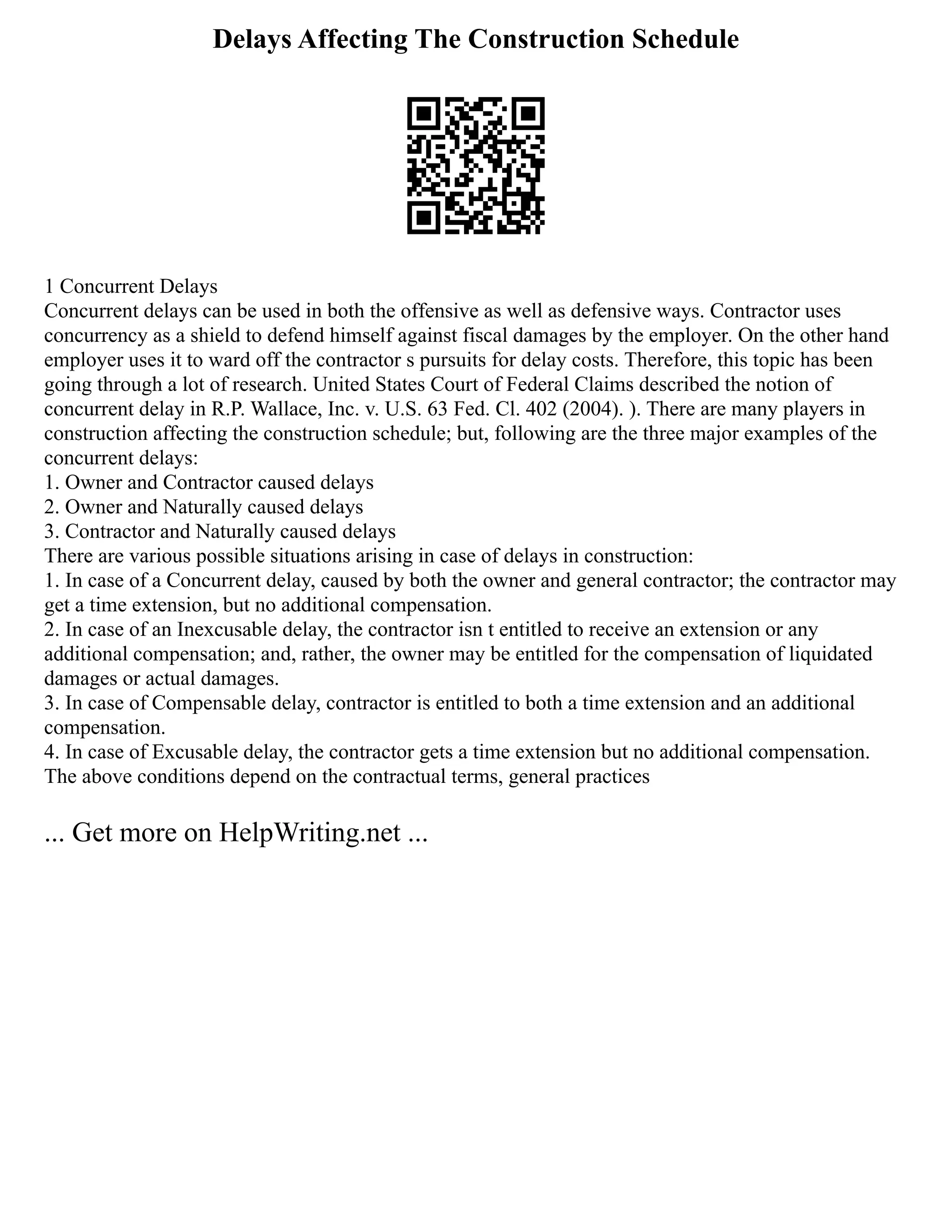 Delays Affecting The Construction Schedule
1 Concurrent Delays
Concurrent delays can be used in both the offensive as well as defensive ways. Contractor uses
concurrency as a shield to defend himself against fiscal damages by the employer. On the other hand
employer uses it to ward off the contractor s pursuits for delay costs. Therefore, this topic has been
going through a lot of research. United States Court of Federal Claims described the notion of
concurrent delay in R.P. Wallace, Inc. v. U.S. 63 Fed. Cl. 402 (2004). ). There are many players in
construction affecting the construction schedule; but, following are the three major examples of the
concurrent delays:
1. Owner and Contractor caused delays
2. Owner and Naturally caused delays
3. Contractor and Naturally caused delays
There are various possible situations arising in case of delays in construction:
1. In case of a Concurrent delay, caused by both the owner and general contractor; the contractor may
get a time extension, but no additional compensation.
2. In case of an Inexcusable delay, the contractor isn t entitled to receive an extension or any
additional compensation; and, rather, the owner may be entitled for the compensation of liquidated
damages or actual damages.
3. In case of Compensable delay, contractor is entitled to both a time extension and an additional
compensation.
4. In case of Excusable delay, the contractor gets a time extension but no additional compensation.
The above conditions depend on the contractual terms, general practices
... Get more on HelpWriting.net ...
 