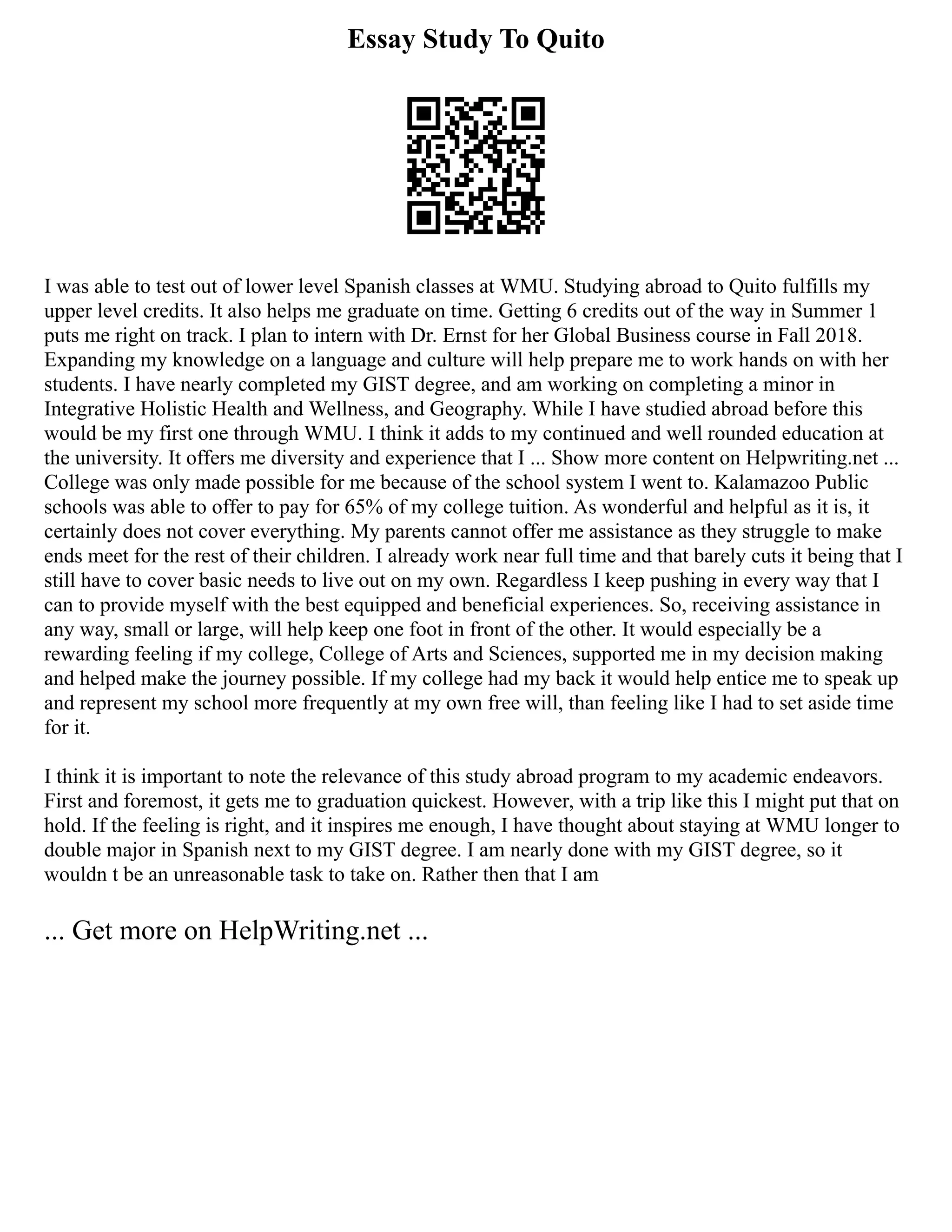 Essay Study To Quito
I was able to test out of lower level Spanish classes at WMU. Studying abroad to Quito fulfills my
upper level credits. It also helps me graduate on time. Getting 6 credits out of the way in Summer 1
puts me right on track. I plan to intern with Dr. Ernst for her Global Business course in Fall 2018.
Expanding my knowledge on a language and culture will help prepare me to work hands on with her
students. I have nearly completed my GIST degree, and am working on completing a minor in
Integrative Holistic Health and Wellness, and Geography. While I have studied abroad before this
would be my first one through WMU. I think it adds to my continued and well rounded education at
the university. It offers me diversity and experience that I ... Show more content on Helpwriting.net ...
College was only made possible for me because of the school system I went to. Kalamazoo Public
schools was able to offer to pay for 65% of my college tuition. As wonderful and helpful as it is, it
certainly does not cover everything. My parents cannot offer me assistance as they struggle to make
ends meet for the rest of their children. I already work near full time and that barely cuts it being that I
still have to cover basic needs to live out on my own. Regardless I keep pushing in every way that I
can to provide myself with the best equipped and beneficial experiences. So, receiving assistance in
any way, small or large, will help keep one foot in front of the other. It would especially be a
rewarding feeling if my college, College of Arts and Sciences, supported me in my decision making
and helped make the journey possible. If my college had my back it would help entice me to speak up
and represent my school more frequently at my own free will, than feeling like I had to set aside time
for it.
I think it is important to note the relevance of this study abroad program to my academic endeavors.
First and foremost, it gets me to graduation quickest. However, with a trip like this I might put that on
hold. If the feeling is right, and it inspires me enough, I have thought about staying at WMU longer to
double major in Spanish next to my GIST degree. I am nearly done with my GIST degree, so it
wouldn t be an unreasonable task to take on. Rather then that I am
... Get more on HelpWriting.net ...
 