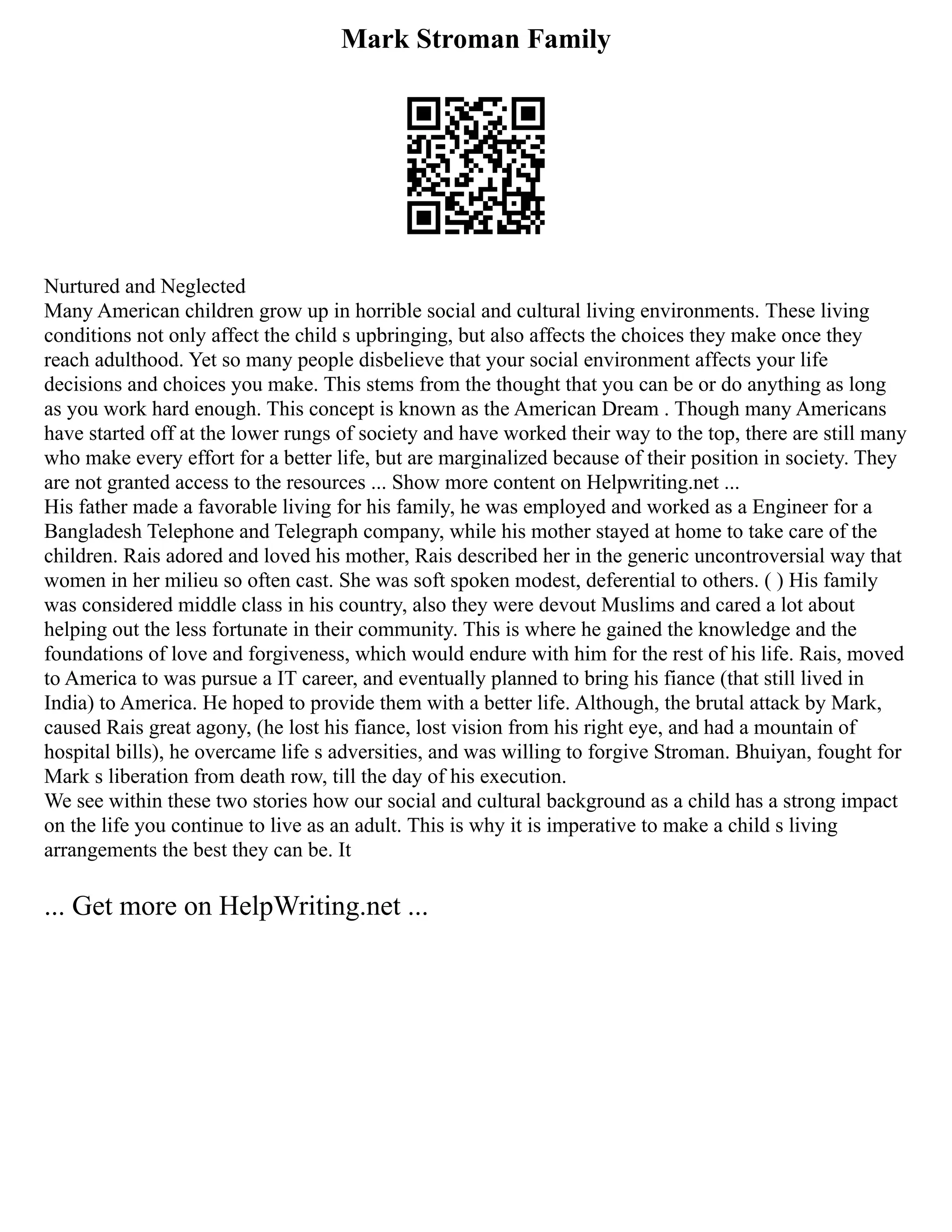Mark Stroman Family
Nurtured and Neglected
Many American children grow up in horrible social and cultural living environments. These living
conditions not only affect the child s upbringing, but also affects the choices they make once they
reach adulthood. Yet so many people disbelieve that your social environment affects your life
decisions and choices you make. This stems from the thought that you can be or do anything as long
as you work hard enough. This concept is known as the American Dream . Though many Americans
have started off at the lower rungs of society and have worked their way to the top, there are still many
who make every effort for a better life, but are marginalized because of their position in society. They
are not granted access to the resources ... Show more content on Helpwriting.net ...
His father made a favorable living for his family, he was employed and worked as a Engineer for a
Bangladesh Telephone and Telegraph company, while his mother stayed at home to take care of the
children. Rais adored and loved his mother, Rais described her in the generic uncontroversial way that
women in her milieu so often cast. She was soft spoken modest, deferential to others. ( ) His family
was considered middle class in his country, also they were devout Muslims and cared a lot about
helping out the less fortunate in their community. This is where he gained the knowledge and the
foundations of love and forgiveness, which would endure with him for the rest of his life. Rais, moved
to America to was pursue a IT career, and eventually planned to bring his fiance (that still lived in
India) to America. He hoped to provide them with a better life. Although, the brutal attack by Mark,
caused Rais great agony, (he lost his fiance, lost vision from his right eye, and had a mountain of
hospital bills), he overcame life s adversities, and was willing to forgive Stroman. Bhuiyan, fought for
Mark s liberation from death row, till the day of his execution.
We see within these two stories how our social and cultural background as a child has a strong impact
on the life you continue to live as an adult. This is why it is imperative to make a child s living
arrangements the best they can be. It
... Get more on HelpWriting.net ...
 